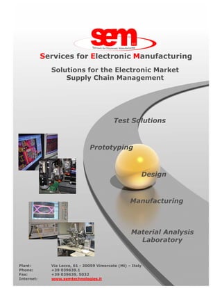 Services for Electronic Manufacturing
              Solutions for the Electronic Market
                  Supply Chain Management




                                            Test Solutions



                                Prototyping



                                                         Design



                                                    Manufacturing



                                                    Material Analysis
                                                      Laboratory


Plant:        Via Lecco, 61 - 20059 Vimercate (Mi) – Italy
Phone:        +39 039639.1
Fax:          +39 039639. 5032
Internet:     www.semtechnologies.it
 