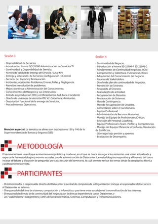 Sesión 3                                                                            Sesión 4
 - Disponibilidad de Servicios                                                       - Continuidad de Negocio
 - Introducción Norma ISO 20000 Administración de Servicios TI.                      - Introducción a Norma BS-25999-1 BS-25999-2
 - Continuidad y Disponibilidad de Servicio.                                         - Fundamentos de Continuidad Negocios. BCM
 - Niveles de calidad de entrega de Servicio. SLA y KPI.                             - Componentes y cobertura. (Funciones Críticas)
 - Entrega y Liberación de Servicios. Configuración y Control.                       - Adquisición del Conocimiento del negocio.
 - Servicio de Soporte y Restauración.                                               - Alcance de Stakeholders.
 - Incidentes, Accidentes Problemas, Errores, Fallas, y Negligencia.                 - Diseño de plan de continuidad de Negocios.
 - Atención y resolución de problemas.                                               - Prevención de Siniestro.
 - Mejora continua y Administración del Conocimiento.                                - Respuesta al Siniestro.
 - Conocimientos del Negocio y sus interesados.                                      - Reanulación de actividad.
 - Entrada en producción (RFC), certificación QA, Roll-Back o Incidente              - Recuperación de Desastre.
 - Diseño de una mesa de atención ITIL V2 .Cobertura y limitantes.                   - Restauración de Sistemas.
 - Descripción Funcional de la entrega de Servicios,                                 - Plan de Contingencia.
 - Procedimientos Operativos.                                                        - Plan de Recuperación de Desastre.
                                                                                     - Comentarios sobre el cuestionario.
                                                                                     - Equipo Profesional
                                                                                     - Administración de Recursos Humanos
                                                                                     - Manejo de Equipo de Profesionales Críticos.
                                                                                     - Selección de Personal. Coaching.
                                                                                     - Equipo Profesional o Team. Perfiles y Competencias.
                                                                                     - Manejo del Equipo: Eficiencia y Confianza. Resolución
 Mención especial: La temática se alinea con las circulares 139 y 140 de la          de Conflictos.
 Superintendencia de Bancos y Seguros (SBS)                                          - Liderazgo bajo presión y apremio.
                                                                                     - Evaluación de Desempeño.



             METODOLOGÍA
El seminario tiene un enfoque eminentemente práctico y moderno, en el que se busca entregar a los asistentes una visión actualizada y
experta de las metodologías y normas actuales para la administración de Datacenter. La metodología es expositiva y el formato del curso
incluye el debate y discusión de preguntas por cada sección del seminario, lo cual permite revisar los temas desde la perspectiva técnica
y políticamente correcta.



             PARTICIPANTES
- El Administrador o responsable directo del Datacenter o central de cómputos de la Organización (incluye al responsable del servicio si
el Datacenter es externo.
- El responsable del área de sistemas, computación o informática, que tiene entre sus deberes la normalización de los sistemas.
- El responsable directo de la continuidad del Negocio por la directa dependencia con el Datacenter; y
- Los “stakeholders”: Subgerentes y Jefes del área Informática, Sistemas, Computación y Telecomunicaciones.
 