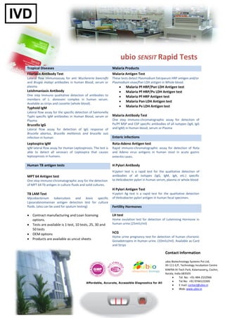 ubio SENSIT Rapid Tests
Tropical Diseases                                             Malaria Products
Filariasis Antibody Test                                      Malaria Antigen Test
Lateral flow Immunoassay for anti Wuchereria bancrofti        These tests detect Plasmodium falciparum HRP antigen and/or
and Brugia malayi antibodies in human Blood, serum or         Plasmodium vivax/Pan LDH antigen in Whole blood.
plasma.                                                                Malaria Pf HRP/Pan LDH Antigen test
Leishmaniasis Antibody                                                 Malaria Pf HRP/Pv LDH Antigen test
One step Immuno qualitative detection of antibodies to                 Malaria Pf HRP Antigen test
members of L. donovani complex in human serum.
                                                                       Malaria Pan LDH Antigen test
Available as strips and cassette (whole blood).
Typhoid IgM                                                            Malaria Pv LDH Antigen test
Lateral flow assay for the specific detection of Salmonella
Typhi specific IgM antibodies in Human Blood, serum or        Malaria Antibody Test
Plasma                                                        One step immuno-chromatographic assay for detection of
Brucella IgG                                                  Pv/Pf MSP and CSP specific antibodies of all isotypes (IgA, IgG
Lateral flow assay for detection of IgG response of           and IgM) in Human blood, serum or Plasma
Brucella abortus, Brucella melitensis and brucella suis
infection in human.                                           Enteric infections
Leptospira IgM                                                Rota-Adeno Antigen test
IgM lateral flow assay for Human Leptospirosis. The test is   Rapid immuno-chromatographic assay for detection of Rota
able to detect all serovars of Leptospira that causes         and Adeno virus antigens in human stool in acute gastro
leptospirosis in humans.                                      enteritis cases.

Human TB antigen tests                                        H Pylori Antibody
                                                              H.pylori test is a rapid test for the qualitative detection of
MPT 64 Antigen test                                           antibodies of all isotypes (IgG, IgM, IgA, etc.) specific
One step Immuno-chromatographic assy for the detection        to Helicobacter pylori in human serum, plasma or whole blood
of MPT 64 Tb antigen in culture fluids and solid cultures.
                                                              H Pylori Antigen Test
TB LAM Test                                                   H.pylori Ag test is a rapid test for the qualitative detection
Mycobacterium tuberculosis and bovis specific                 of Helicobacter pylori antigen in human fecal specimen.
Lipoarabinomannan antigen detection test for culture
fluids. (also can be used for sputum testing)                 Fertility Hormones

 Contract manufacturing and Loan licensing                   LH test
  options.                                                    Home ovulation test for detection of Luteinising Hormone in
 Tests are available is 1 test, 10 tests, 25, 30 and         human urine.(25mIU/ml)
  50 tests
 OEM options                                                 hCG
                                                              Home urine pregnancy test for detection of human chorionic
 Products are available as uncut sheets
                                                              Gonadotropins in Human urine. (10mIU/ml). Available as Card
                                                              and Strips

                                                                                                    Contact Information

                                                                                                    ubio Biotechnology Systems Pvt Ltd,
                                                                                                    XII-111-E/F, Technology Incubation Centre
                                                                                                    KINFRA Hi-Tech Park, Kalamassery, Cochin,
                                                                                                    Kerala, India 683503
                                                                                                               Tel. No: +91-484-2532966
                                                                                                               Tel.No: +91 9744122269
                                           Affordable, Accurate, Accessible Diagnostics for All
                                                                                                               E mail: contact@ubio.in
                                                                                                               Web: www.ubio.in
 