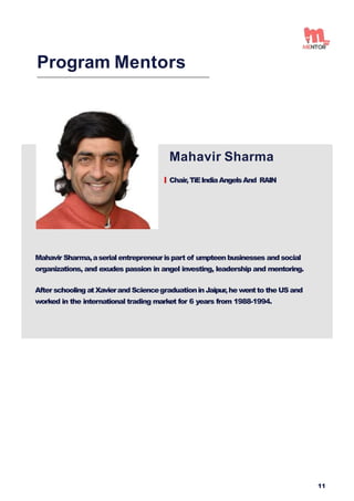 Mahavir Sharma
Chair,TiEIndiaAngelsAnd RAIN
Program Mentors
Mahavir Sharma,aserialentrepreneurispart of umpteen businesses and social
organizations, and exudes passion in angel investing, leadership and mentoring.
After schooling atXavierand SciencegraduationinJaipur,he wentto the USand
worked in the international trading market for 6 years from 1988-1994.
11
 