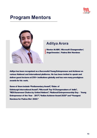 Aditya Arora
Mentor AtAIM| Microsoft Changemaker|
AngelInvestor| PadmaShri Nominee
Program Mentors
Aditya hasbeen recognized asaSuccessfulYoungEntrepreneur and Achieveron
various National and International platforms. He has been invited to speak and
deliver guest lecturesat250+ institutions globally and haswonmanyprestigious
awardsfor his work.
Someof theminclude “ParliamentaryAward”,“Duke of
EdinburghInternationalAward”,“Microsoft Top15Changemakersof India”,
”REXKaramveerChakraby United Nations”,“NationalEntrepreneurship Day - Young
Entrepreneur of the Y
ear- 2017”,“IndianAchieverAward2020” and “Youngest
Nomineefor PadmaShri 2020.”
13
 