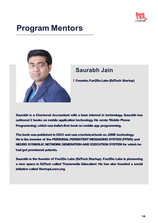 Saurabh Jain
Founder,Fun2DoLabs(EdTech Startup)
Program Mentors
Saurabh is a Chartered Accountant with a keen interest in technology. Saurabh has
authored 2 books on mobile application technology. He wrote ‘Mobile Phone
Programming’,whichwasIndia’sfirst book on mobileapp programming.
The book waspublished in2003 and wasatechnicalbook on J2ME technology.
He isthe inventor of the PERSONALPERSISTENTMESSAGINGSYSTEM(PPMS) and
NEURO SYMBOLIC NETWORK GENERATION AND EXECUTION SYSTEM for which he
had got provisional patents.
Saurabh is the founder of Fun2Do Labs (EdTech Startup). Fun2Do Labs is pioneering
a new space in EdTech called ‘Transmedia Education’. He has also founded a social
initiative called StartupLearn.org.
14
 