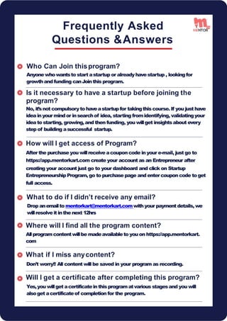 Frequently Asked
Questions &Answers
Who Can Join thisprogram?
Anyone whowantsto start astartup or alreadyhavestartup , lookingfor
growthand funding canJointhis program.
Is it necessary to have a startup before joining the
How will I get access of Program?
After the purchase you willreceive acouponcode inyour e-mail, just go to
https://app.mentorkart.com create your account as an Entrepreneur after
creating your account just go to your dashboard and click on Startup
EntrepreneurshipProgram, go to purchasepage and entercouponcode to get
full access.
What to do if I didn’t receive any email?
Drop anemailto mentorkart@mentorkart.comwithyour payment details, we
willresolveit inthe next 12hrs
Where will I find all the program content?
Allprogramcontentwillbe madeavailableto you on https://app.mentorkart.
com
What if I miss anycontent?
Don’t worry!! All content will be saved in your program as recording.
Will I get a certificate after completing this program?
Yes,you willget acertificateinthis programatvarious stagesand you will
alsoget acertificateof completion for the program.
program?
No, it’snot compulsoryto haveastartup for takingthis course. If you just have
ideainyour mindor insearchof idea, starting fromidentifying, validatingyour
ideato starting, growing,and then funding, you willget insightsabout every
step of building asuccessful startup.
15
 