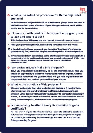 to ask and whom toask?
This the beauty of this program, you canget answers in several ways:
Raise your query during Live Q/A session being conducted every two weeks
What is the selection procedure for Demo Day (Pitch
section)?
Allideasafter the programends willbe submittedon google forms and then it
willbe filtered by apanelof experts.If your ideagets selectedamailwillbe
sentto you for the nextstep.
If I come up with doubts in between the program, how
1
.
2. Inthe platformdashboardyou canclickon the option “
AskaMentor” and askyour
question totally free, mentors of the platform will respond to all relevant questions
3. If you wouldliketo havepersonalizedand 1:1attention then you canbook acallwith a
mentoron the list, it’sapaid service howeveryou canavailadiscountof 10%for max
2 callseach.T
oget discountcoupon you canmail to usatmentorkart
@mentorkart.com
I am a student, can I take this program?
Y
es,if you areastudent then definitely go for this programbecausehereyou
willget anopportunity to learn fromMentors and Industry Experts. Andthis
programwillhelp you to find your nextideasor if you haveanyideasthen this
program will help you to start, grow and fund your startup.
What is the duration of this program?
We cover entire cycle from Idea to startup and funding in 3 months’ time,
where you meet and learn from India’s top Mentors, Entrepreneur’s and
Investors ,after that we will handhold your journey to startup for remaining 9
month , in addition you will be allowed to attend all sessions master classes
being conducted upto 12months fromdate of enrollmentinto program.
Is it necessary to attend every live session to get a
certificate?
No, you arenot required to attend every live session to obtain the certificate,
but you need to complete eachmodule throughout the program.wehighly
recommendyou takeevery live session to get the mostout of the Startup
Entrepreneurship Program.
16
 