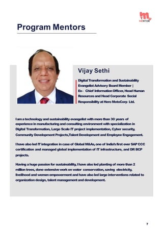 Vijay Sethi
DigitalTransformationand Sustainability
EvangelistAdvisory BoardMember |
Ex- Chief InformationOfficer, Head Human
Resourcesand Head Corporate Social
ResponsibilityatHero MotoCorp Ltd.
Iamatechnologyand sustainability evangelist with morethan 30 years of
experienceinmanufacturingand consulting environmentwith specialization in
Digital Transformation, Large Scale IT project implementation, Cyber security,
Community DevelopmentProjects,TalentDevelopmentand EmployeeEngagement.
Ihave alsoled ITintegration incaseof Global M&As,one of India’sfirst ever SAPCCC
certification and managed global implementation of IT infrastructure, and DR BCP
projects.
Having ahuge passionfor sustainability,Ihave alsoled plantingof morethan 2
milliontrees, done extensiveworkon water conservation,saving electricity,
livelihoodand womenempowermentand have alsoled large interventionsrelated to
organizationdesign, talentmanagementand development.
Program Mentors
7
 