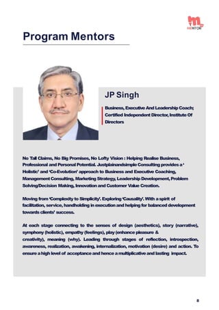 JP Singh
Business,ExecutiveAndLeadershipCoach;
Certified IndependentDirector,InstituteOf
Directors
No Tall Claims, No Big Promises, No Lofty Vision : Helping Realise Business,
Professional and PersonalPotential. JustplainandsimpleConsultingprovidesa‘
Holistic’ and ‘Co-Evolution’ approach to Business and Executive Coaching,
ManagementConsulting, Marketing Strategy, LeadershipDevelopment,Problem
Solving/Decision Making, Innovationand Customer Value Creation.
Moving from ‘Complexity to Simplicity’.Exploring‘Causality’.With aspirit of
facilitation, service, handholding inexecutionand helpingfor balanced development
towardsclients’ success.
At each stage connecting to the senses of design (aesthetics), story (narrative),
symphony (holistic), empathy (feelings), play(enhance pleasure &
creativity), meaning (why). Leading through stages of reflection, introspection,
awareness, realization, awakening, internalization, motivation (desire) and action. To
ensureahigh level of acceptanceand hence amultiplicativeand lasting impact.
Program Mentors
8
 
