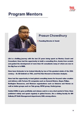 Prasun Chowdhury
Founding Directorof Avenir
Program Mentors
Life is a thrilling journey with the last 25 years being spent as Mentor, Coach and
Consultant. Have had the opportunity to build a consulting firm, Avenir, from scratch
and guided the development of more than 40 consultants many of whom are now in
the BigFouror in MBB.
Have been fortunate to be trained directly by two of the greatest minds of the 20th
century - Dr. Eli Goldratt on TOC, and Prof. Ron Howard on Decision Analysis.
Have had the opportunity to lead global consulting teams for focused value creation
and delivery with Fortune 50 companies such as General Motors, Bayer, Philips,
Burlington Resources, and Mexican organizations such as Sukarne and Homex as
well as Indian groups such as Tata group, RPSG group, Godrej group.
Guided SMEs to grow profitably and release cash in a very short period of time. Have
published widely and speak regularly in global forums. Am a visiting faculty for IIM
Kolkata,IITDelhi Managementdepartment,SOILamongothers.
9
 
