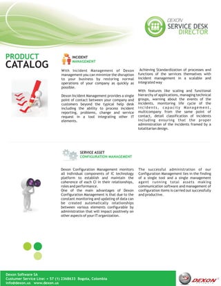 PRODUCT                             INCIDENT
                                    MANAGEMENT
CATALOG                       With Incident Management of Dexon                Achieving Standardization of processes and
                              management you can minimize the disruption      functions of the services themselves with
                              to your business by restoring normal            incident management in a scalable and
                              operations of your company as quickly as        integrated way
                              possible.
                                                                              With features like scaling and functional
                              Dexon Incident Management provides a single     hierarchy of applications, managing technical
                              point of contact between your company and       groups, warning about the events of the
                              customers beyond the typical help desk          incidents, monitoring life cycle of the
                              including the ability to process incident       incidents, capacity Management,
                              reporting, problems, change and service         multicompany from the same point of
                              request in a tool integrating other IT          contact, detail classification of incidents
                              elements.                                       including ensuring that the proper
                                                                              administration of the incidents framed by a
                                                                              totalitarian design.




                                         SERVICE ASSET
                                         CONFIGURATION MANAGEMENT


                              Dexon Configuration Management monitors         The successful administration of our
                              all individual components of IC technology      Configuration Management lies in the finding
                              platform to establish and maintain the          of a single tool and a single management
                              coherence of each CI in their relationships,    agent running total assets making
                              roles and performance.                          communication software and management of
                              One of the main advantages of Dexon             configuration items is carried out successfully
                              Configuration Management is that due to the     and productive.
                              constant monitoring and updating of data can
                              be created automatically relationships
                              between various elements configurable by
                              administration that will impact positively on
                              other aspects of your IT organization.




Dexon Software SA
Custumer Service Line: + 57 (1) 2368633 Bogota, Colombia
info@dexon.us www.dexon.us
 
