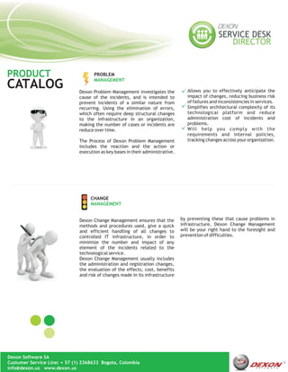PRODUCT                              PROBLEM
                                     MANAGEMENT
CATALOG                       Dexon Problem Management investigates the            Allows you to effectively anticipate the
                              cause of the incidents, and is intended to           impact of changes, reducing business risk
                              prevent incidents of a similar nature from           of failures and inconsistencies in services.
                              recurring. Using the elimination of errors,          Simplifies architectural complexity of its
                              which often require deep structural changes          technological platform and reduce
                              to the infrastructure in an organization,            administration cost of incidents and
                              making the number of cases or incidents are          problems.
                              reduce over time.                                    Will help you comply with the
                                                                                   requirements and internal policies,
                              The Process of Dexon Problem Management              tracking changes across your organization.
                              includes the reaction and the action or
                              execution as key bases in their administrative.




                                   CHANGE
                                   MANAGEMENT


                              Dexon Change Management ensures that the          by preventing these that cause problems in
                              methods and procedures used, give a quick         infrastructure, Dexon Change Management
                              and efficient handling of all changes to          will be your right hand to the foresight and
                              controlled IT infrastructure, in order to         prevention of difficulties.
                              minimize the number and impact of any
                              element of the incidents related to the
                              technological service.
                              Dexon Change Management usually includes
                              the administration and registration changes,
                              the evaluation of the effects, cost, benefits
                              and risk of changes made in its infrastructure




Dexon Software SA
Custumer Service Line: + 57 (1) 2368633 Bogota, Colombia
info@dexon.us www.dexon.us
 