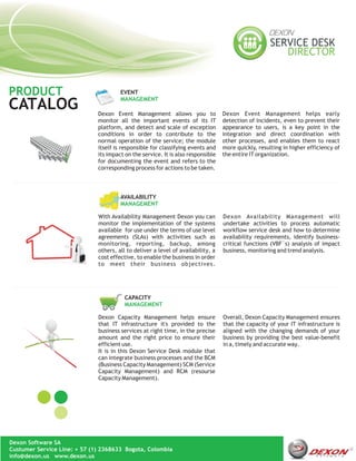 PRODUCT                                EVENT
                                       MANAGEMENT
CATALOG                       Dexon Event Management allows you to                Dexon Event Management helps early
                              monitor all the important events of its IT          detection of incidents, even to prevent their
                              platform, and detect and scale of exception         appearance to users, is a key point in the
                              conditions in order to contribute to the            integration and direct coordination with
                              normal operation of the service; the module         other processes, and enables them to react
                              itself is responsible for classifying events and    more quickly, resulting in higher efficiency of
                              its impact on the service. It is also responsible   the entire IT organization.
                              for documenting the event and refers to the
                              corresponding process for actions to be taken.



                                       AVAILABILITY
                                       MANAGEMENT

                              With Availability Management Dexon you can          Dexon Availability Management will
                              monitor the implementation of the systems           undertake activities to process automatic
                              available for use under the terms of use level      workflow service desk and how to determine
                              agreements (SLAs) with activities such as           availability requirements, identify business-
                              monitoring, reporting, backup, among                critical functions (VBF´s) analysis of impact
                              others, all to deliver a level of availability, a   business, monitoring and trend analysis.
                              cost effective, to enable the business in order
                              to meet their business objectives.




                                         CAPACITY
                                         MANAGEMENT

                              Dexon Capacity Management helps ensure              Overall, Dexon Capacity Management ensures
                              that IT infrastructure it's provided to the         that the capacity of your IT infrastructure is
                              business services at right time, in the precise     aligned with the changing demands of your
                              amount and the right price to ensure their          business by providing the best value-benefit
                              efficient use.                                      in a, timely and accurate way.
                              It is in this Dexon Service Desk module that
                              can integrate business processes and the BCM
                              (Business Capacity Management) SCM (Service
                              Capacity Management) and RCM (resourse
                              Capacity Management).




Dexon Software SA
Custumer Service Line: + 57 (1) 2368633 Bogota, Colombia
info@dexon.us www.dexon.us
 