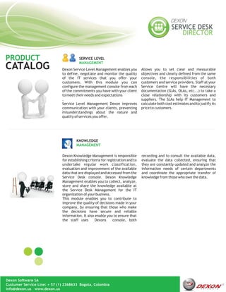 PRODUCT                                  SERVICE LEVEL
                                         MANAGEMENT
CATALOG                       Dexon Service Level Management enables you          Allows you to set clear and measurable
                              to define, negotiate and monitor the quality        objectives and clearly defined from the same
                              of the IT services that you offer your              console, the responsibilities of both
                              customers. With this module you can                 customers and service providers. Staff at your
                              configure the management console from each          Service Centre will have the necessary
                              of the commitments you have with your client        documentation (SLAs, OLAs, etc...) to take a
                              to meet their needs and expectations                close relationship with its customers and
                              .                                                   suppliers. The SLAs help IT Management to
                              Service Level Management Dexon improves             calculate both cost estimates and to justify its
                              communication with your clients, preventing         price to customers.
                              misunderstandings about the nature and
                              quality of services you offer.




                                       KNOWLEDGE
                                       MANAGEMENT

                              Dexon Knowledge Management is responsible           recording and to consult the available data,
                              for establishing criteria for registration and to   evaluate the data collected, ensuring that
                              undertake regular work classification,              they are constantly updated and analyze the
                              evaluation and improvement of the available         information needs of certain departments
                              data that are displayed and accessed from the       and coordinate the appropriate transfer of
                              Service Desk console. Dexon Knowledge               knowledge from those who own the data.
                              Management enables you to collect, analyze,
                              store and share the knowledge available at
                              the Service Desk Management for the IT
                              organization of your business.
                              This module enables you to contribute to
                              improve the quality of decisions made in your
                              company, by ensuring that those who make
                              the decisions have secure and reliable
                              information. It also enable you to ensure that
                              the staff uses       Dexons       console, both




Dexon Software SA
Custumer Service Line: + 57 (1) 2368633 Bogota, Colombia
info@dexon.us www.dexon.us
 