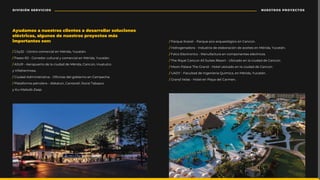 / City32 - Centro comercial en Mérida, Yucatán.
/ Paseo 60 - Corredor cultural y comercial en Mérida, Yucatán.
/ ASUR - Aeropuerto de la ciudad de Mérida, Cancún, Huatulco
y Villahermosa.
/٪ǛɍƫƇƫ٪ƫǼǛǾǛȷɅȯƇɅǛɥƇ٪‫ع‬٪˚ƤǛǾƇȷ٪ƫƲǳ٪ǍȉƣǛƲȯǾȉ٪ƲǾ٪ƇǼȬƲƤǕƲ‫ؘ‬
/ Plataforma petrolera - Abkatún, Cantarell, litoral Tabasco
y Ku-Maloob-Zaap.
/ ¤ƇȯȮɍƲ٪âƤƇȯƲɅ٪‫ع‬٪¤ƇȯȮɍƲ٪ƲƤȉ‫ع‬ƇȯȮɍƲȉǳȊǍǛƤȉ٪ƲǾ٪ƇǾƤɎǾ‫ؘ‬
/٪OǛƫȯȉǍƲǾƇƫȉȯƇ٪‫ع‬٪UǾƫɍȷɅȯǛƇ٪ƫƲ٪ƲǳƇƣȉȯƇƤǛȊǾ٪ƫƲ٪ƇƤƲǛɅƲȷ٪ƲǾ٪tƳȯǛƫƇ‫ؙ‬٪ãɍƤƇɅƈǾ‫ؘ‬
/ Falco Electronics - Manufactura en componentes eléctricos.
/ The Royal Cancun All Suites Resort - Ubicado en la ciudad de Cancún.
/ Moon Palace The Grand - Hotel ubicado en la ciudad de Cancún.
/٪Ä%ã٪‫ع‬٪FƇƤɍǳɅƇƫ٪ƫƲ٪UǾǍƲǾǛƲȯǛƇ٪¦ɍǝǼǛƤƇ‫ؙ‬٪ƲǾ٪tƳȯǛƫƇ‫ؙ‬٪ãɍƤƇɅƈǾ‫ؘ‬
/ Grand Velas - Hotel en Playa del Carmen.
Ayudamos a nuestros clientes a desarrollar soluciones
eléctricas, algunos de nuestros proyectos más
ǛǼȬȉȯɅƇǾɅƲȷ٪ȷȉǾ‫ؚ‬
NUESTROS PROYECTOS
DIVISIÓN SERVICIOS
 