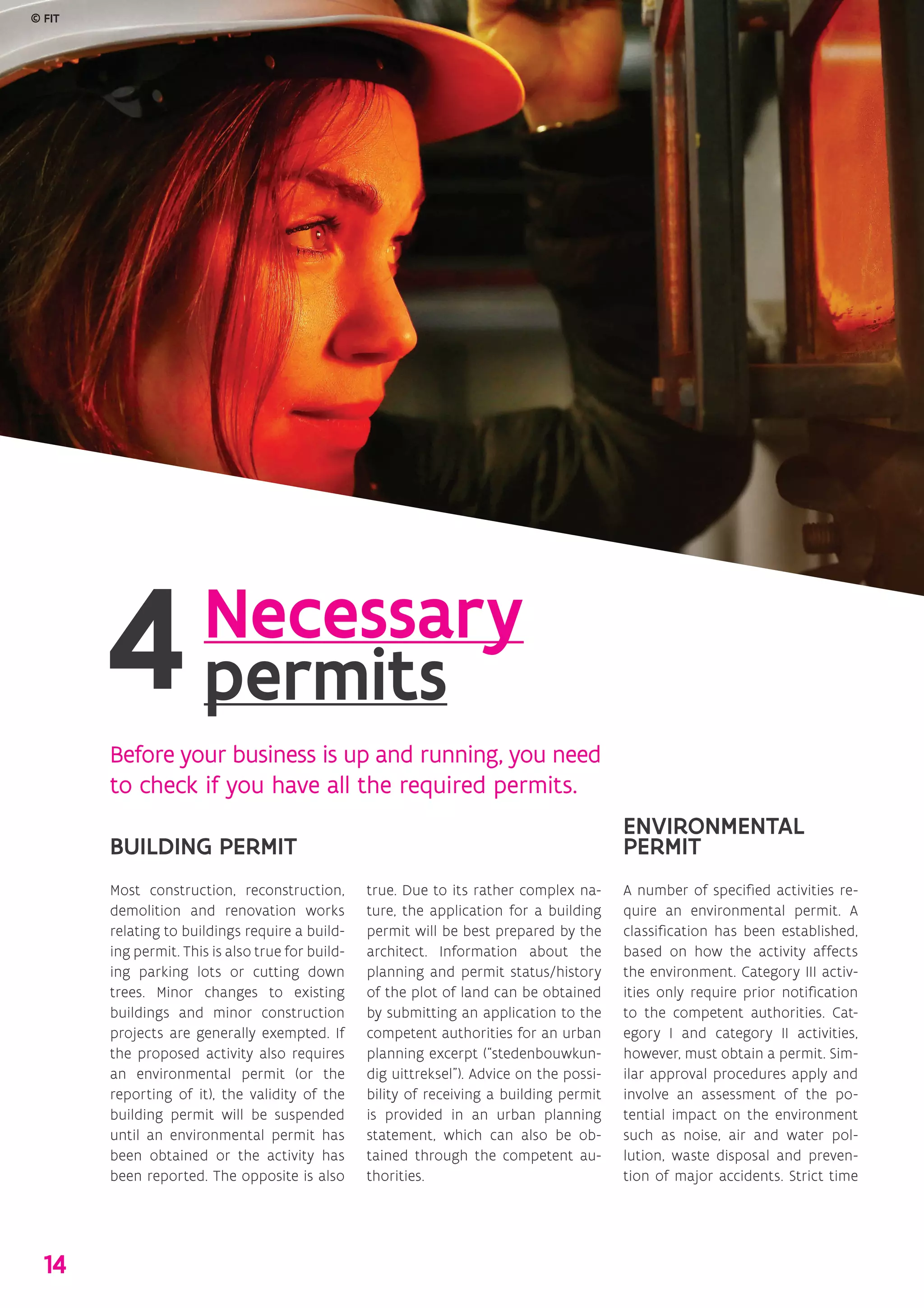 Necessary
permits
Before your business is up and running, you need
to check if you have all the required permits.
BUILDING PERMIT
Most construction, reconstruction,
demolition and renovation works
relating to buildings require a build-
ing permit. This is also true for build-
ing parking lots or cutting down
trees. Minor changes to existing
buildings and minor construction
projects are generally exempted. If
the proposed activity also requires
an environmental permit (or the
reporting of it), the validity of the
building permit will be suspended
until an environmental permit has
been obtained or the activity has
been reported. The opposite is also
true. Due to its rather complex na-
ture, the application for a building
permit will be best prepared by the
architect. Information about the
planning and permit status/history
of the plot of land can be obtained
by submitting an application to the
competent authorities for an urban
planning excerpt (“stedenbouwkun-
dig uittreksel”). Advice on the possi-
bility of receiving a building permit
is provided in an urban planning
statement, which can also be ob-
tained through the competent au-
thorities.
ENVIRONMENTAL
PERMIT
A number of specified activities re-
quire an environmental permit. A
classification has been established,
based on how the activity affects
the environment. Category III activ-
ities only require prior notification
to the competent authorities. Cat-
egory I and category II activities,
however, must obtain a permit. Sim-
ilar approval procedures apply and
involve an assessment of the po-
tential impact on the environment
such as noise, air and water pol-
lution, waste disposal and preven-
tion of major accidents. Strict time
© FIT
14
 