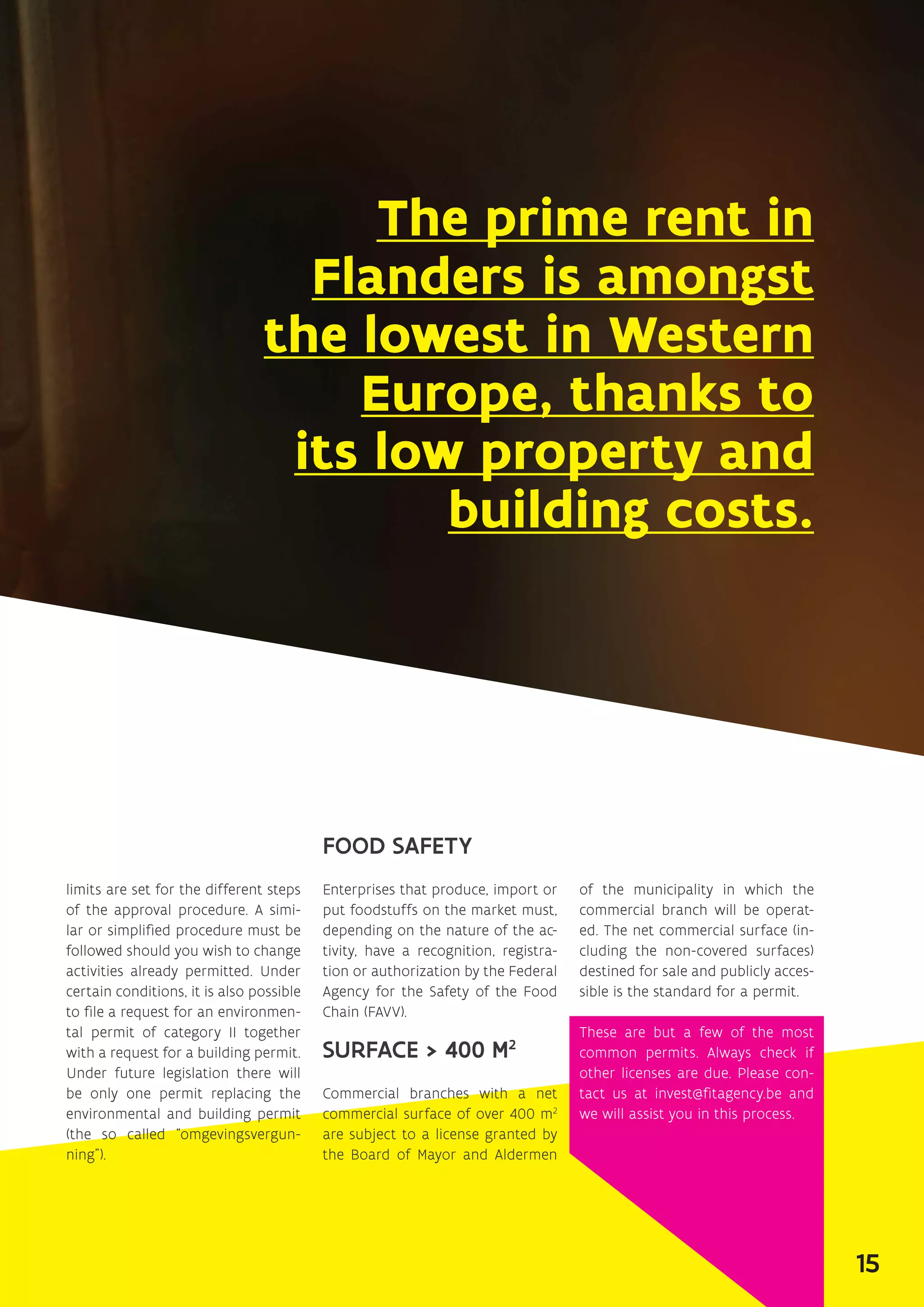 The prime rent in
Flanders is amongst
the lowest in Western
Europe, thanks to
its low property and
building costs.
limits are set for the different steps
of the approval procedure. A simi-
lar or simplified procedure must be
followed should you wish to change
activities already permitted. Under
certain conditions, it is also possible
to file a request for an environmen-
tal permit of category II together
with a request for a building permit.
Under future legislation there will
be only one permit replacing the
environmental and building permit
(the so called “omgevingsvergun-
ning”).
FOOD SAFETY
Enterprises that produce, import or
put foodstuffs on the market must,
depending on the nature of the ac-
tivity, have a recognition, registra-
tion or authorization by the Federal
Agency for the Safety of the Food
Chain (FAVV).
SURFACE  400 M2
Commercial branches with a net
commercial surface of over 400 m2
are subject to a license granted by
the Board of Mayor and Aldermen
of the municipality in which the
commercial branch will be operat-
ed. The net commercial surface (in-
cluding the non-covered surfaces)
destined for sale and publicly acces-
sible is the standard for a permit.
These are but a few of the most
common permits. Always check if
other licenses are due. Please con-
tact us at invest@fitagency.be and
we will assist you in this process.
15
 