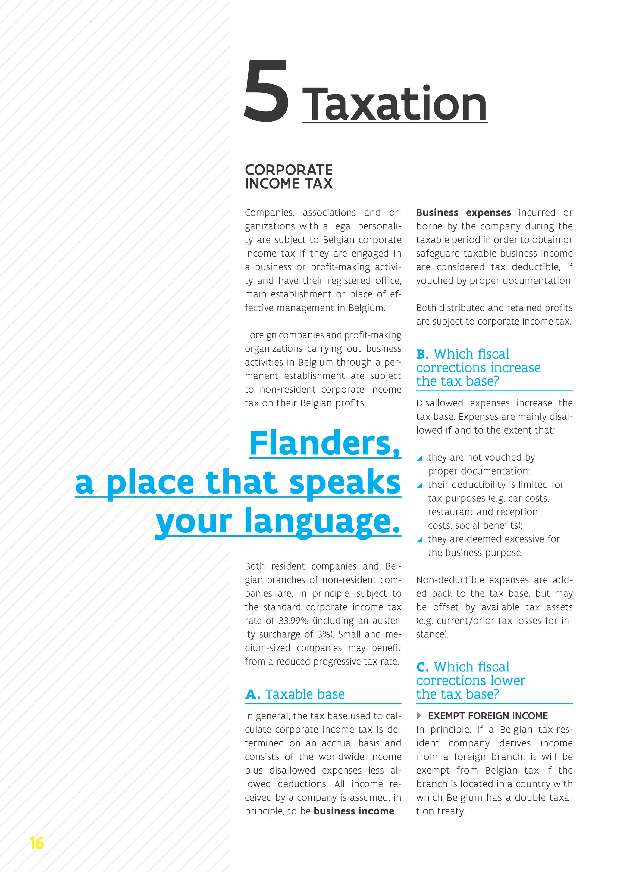 Taxation
CORPORATE
INCOME TAX
Companies, associations and or-
ganizations with a legal personali-
ty are subject to Belgian corporate
income tax if they are engaged in
a business or profit-making activi-
ty and have their registered office,
main establishment or place of ef-
fective management in Belgium.
Foreign companies and profit‑­making
organizations carrying out business
activities in Belgium through a per-
manent establishment are subject
to non-resident corporate income
tax on their Belgian profits.
Both resident companies and Bel-
gian branches of non-resident com-
panies are, in principle, subject to
the standard corporate income tax
rate of 33.99% (including an auster-
ity surcharge of 3%). Small and me-
dium-sized companies may benefit
from a reduced progressive tax rate.
A. Taxable base
In general, the tax base used to cal-
culate corporate income tax is de-
termined on an accrual basis and
consists of the worldwide income
plus disallowed expenses less al-
lowed deductions. All income re-
ceived by a company is assumed, in
principle, to be business income.
Business expenses incurred or
borne by the company during the
taxable period in order to obtain or
safeguard taxable business income
are considered tax deductible, if
vouched by proper documentation.
Both distributed and retained profits
are subject to corporate income tax.
B. Which fiscal
corrections increase
the tax base?
Disallowed expenses increase the
tax base. Expenses are mainly disal-
lowed if and to the extent that:
yy they are not vouched by
proper documentation;
yy their deductibility is limited for
tax purposes (e.g. car costs,
restaurant and reception
costs, social benefits);
yy they are deemed excessive for
the business purpose.
Non-deductible expenses are add-
ed back to the tax base, but may
be offset by available tax assets
(e.g. current/prior tax losses for in-
stance).
C. Which fiscal
corrections lower
the tax base?
}} EXEMPT FOREIGN INCOME
In principle, if a Belgian tax-res-
ident company derives income
from a foreign branch, it will be
exempt from Belgian tax if the
branch is located in a country with
which Belgium has a double taxa-
tion treaty.
Flanders,
a place that speaks
your language.
16
 