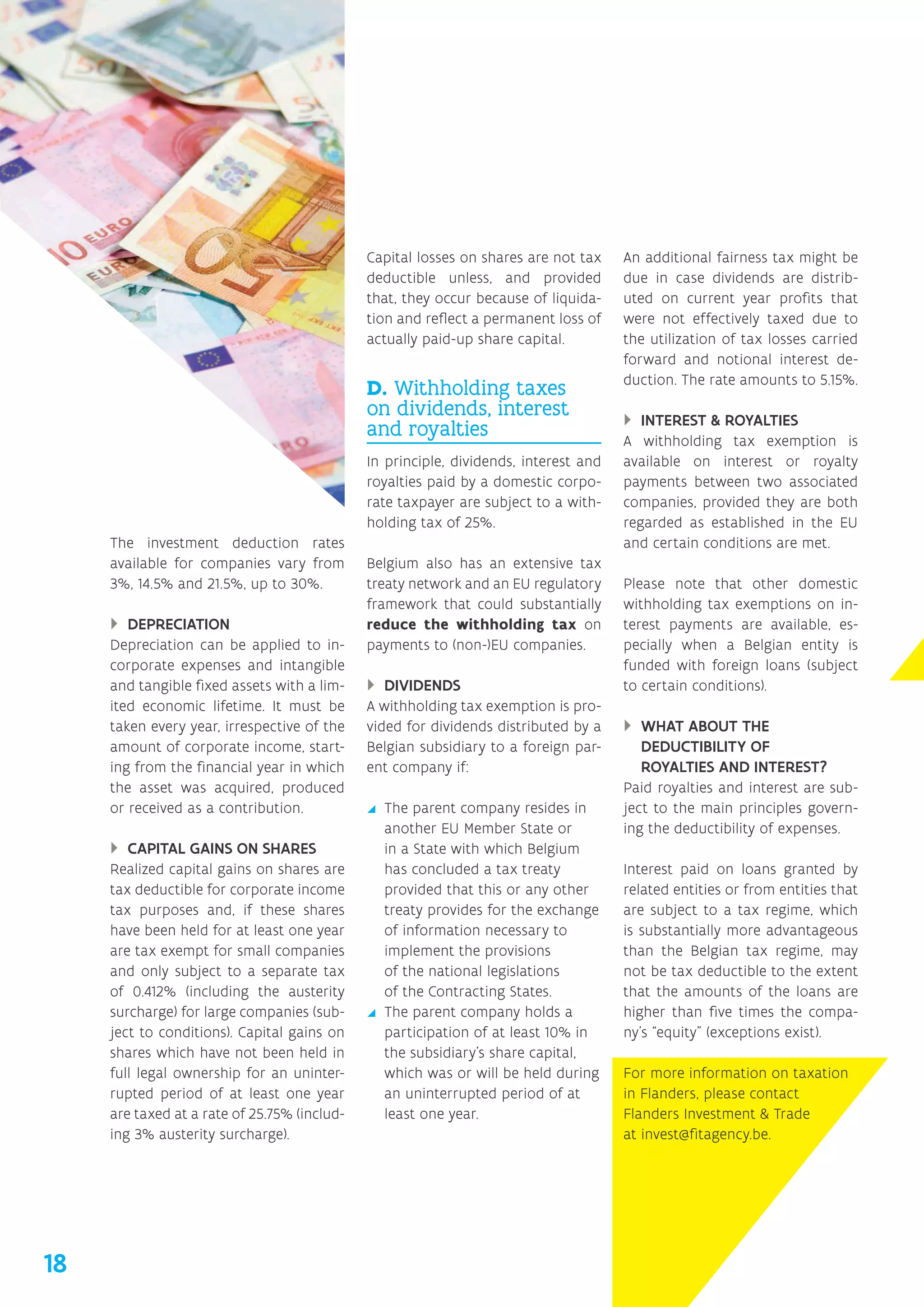 The investment deduction rates
available for companies vary from
3%, 14.5% and 21.5%, up to 30%.
}} DEPRECIATION
Depreciation can be applied to in-
corporate expenses and intangible
and tangible fixed assets with a lim-
ited economic lifetime. It must be
taken every year, irrespective of the
amount of corporate income, start-
ing from the financial year in which
the asset was acquired, produced
or received as a contribution.
}} CAPITAL GAINS ON SHARES
Realized capital gains on shares are
tax deductible for corporate income
tax purposes and, if these shares
have been held for at least one year
are tax exempt for small companies
and only subject to a separate tax
of 0.412% (including the austerity
surcharge) for large companies (sub-
ject to conditions). Capital gains on
shares which have not been held in
full legal ownership for an uninter-
rupted period of at least one year
are taxed at a rate of 25.75% (includ-
ing 3% austerity surcharge).
Capital losses on shares are not tax
deductible unless, and provided
that, they occur because of liquida-
tion and reflect a permanent loss of
actually paid-up share capital.
D. Withholding taxes
on dividends, interest
and royalties
In principle, dividends, interest and
royalties paid by a domestic corpo-
rate taxpayer are subject to a with-
holding tax of 25%.
Belgium also has an extensive tax
treaty network and an EU regulatory
framework that could substantially
reduce the withholding tax on
payments to (non-)EU companies.
}} DIVIDENDS
A withholding tax exemption is pro-
vided for dividends distributed by a
Belgian subsidiary to a foreign par-
ent company if:
yy The parent company resides in
another EU Member State or
in a State with which Belgium
has concluded a tax treaty
provided that this or any other
treaty provides for the exchange
of information necessary to
implement the provisions
of the national legislations
of the Contracting States.
yy The parent company holds a
participation of at least 10% in
the subsidiary’s share capital,
which was or will be held during
an uninterrupted period of at
least one year.
An additional fairness tax might be
due in case dividends are distrib-
uted on current year profits that
were not effectively taxed due to
the utilization of tax losses carried
forward and notional interest de-
duction. The rate amounts to 5.15%.
}} INTEREST  ROYALTIES
A withholding tax exemption is
available on interest or royalty
payments between two associated
companies, provided they are both
regarded as established in the EU
and certain conditions are met.
Please note that other domestic
withholding tax exemptions on in-
terest payments are available, es-
pecially when a Belgian entity is
funded with foreign loans (subject
to certain conditions).
}} WHAT ABOUT THE
DEDUCTIBILITY OF
ROYALTIES AND INTEREST?
Paid royalties and interest are sub-
ject to the main principles govern-
ing the deductibility of expenses.
Interest paid on loans granted by
related entities or from entities that
are subject to a tax regime, which
is substantially more advantageous
than the Belgian tax regime, may
not be tax deductible to the extent
that the amounts of the loans are
higher than five times the compa-
ny’s “equity” (exceptions exist).
For more information on taxation
in Flanders, please contact
Flanders Investment  Trade
at invest@fitagency.be.
18
 