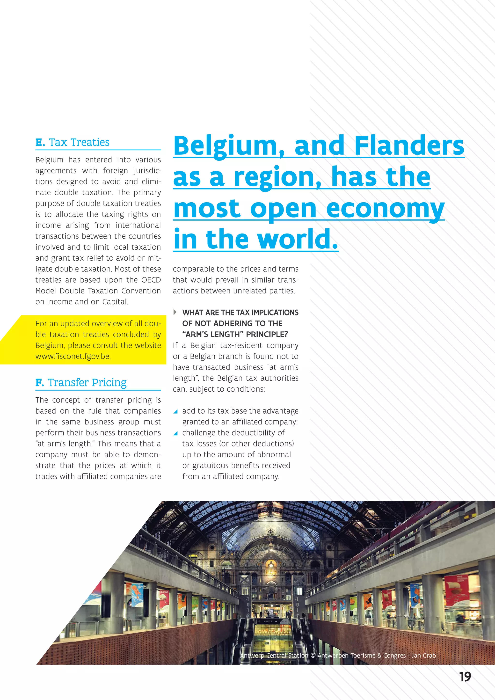 E. Tax Treaties
Belgium has entered into various
agreements with foreign jurisdic-
tions designed to avoid and elimi-
nate double taxation. The primary
purpose of double taxation treaties
is to allocate the taxing rights on
income arising from international
transactions between the countries
involved and to limit local taxation
and grant tax relief to avoid or mit-
igate double taxation. Most of these
treaties are based upon the OECD
Model Double Taxation Convention
on Income and on Capital.
For an updated overview of all dou-
ble taxation treaties concluded by
Belgium, please consult the website
www.fisconet.fgov.be.
F. Transfer Pricing
The concept of transfer pricing is
based on the rule that companies
in the same business group must
perform their business transactions
“at arm’s length.” This means that a
company must be able to demon-
strate that the prices at which it
trades with affiliated companies are
comparable to the prices and terms
that would prevail in similar trans-
actions between unrelated parties.
}} WHAT ARE THE TAX IMPLICATIONS
OF NOT ADHERING TO THE
“ARM’S LENGTH” PRINCIPLE?
If a Belgian tax-resident company
or a Belgian branch is found not to
have transacted business “at arm’s
length”, the Belgian tax authorities
can, subject to conditions:
yy add to its tax base the advantage
granted to an affiliated company;
yy challenge the deductibility of
tax losses (or other deductions)
up to the amount of abnormal
or gratuitous benefits received
from an affiliated company.
Belgium, and Flanders
as a region, has the
most open economy
in the world.
Antwerp Central Station © Antwerpen Toerisme  Congres - Jan Crab
19
 