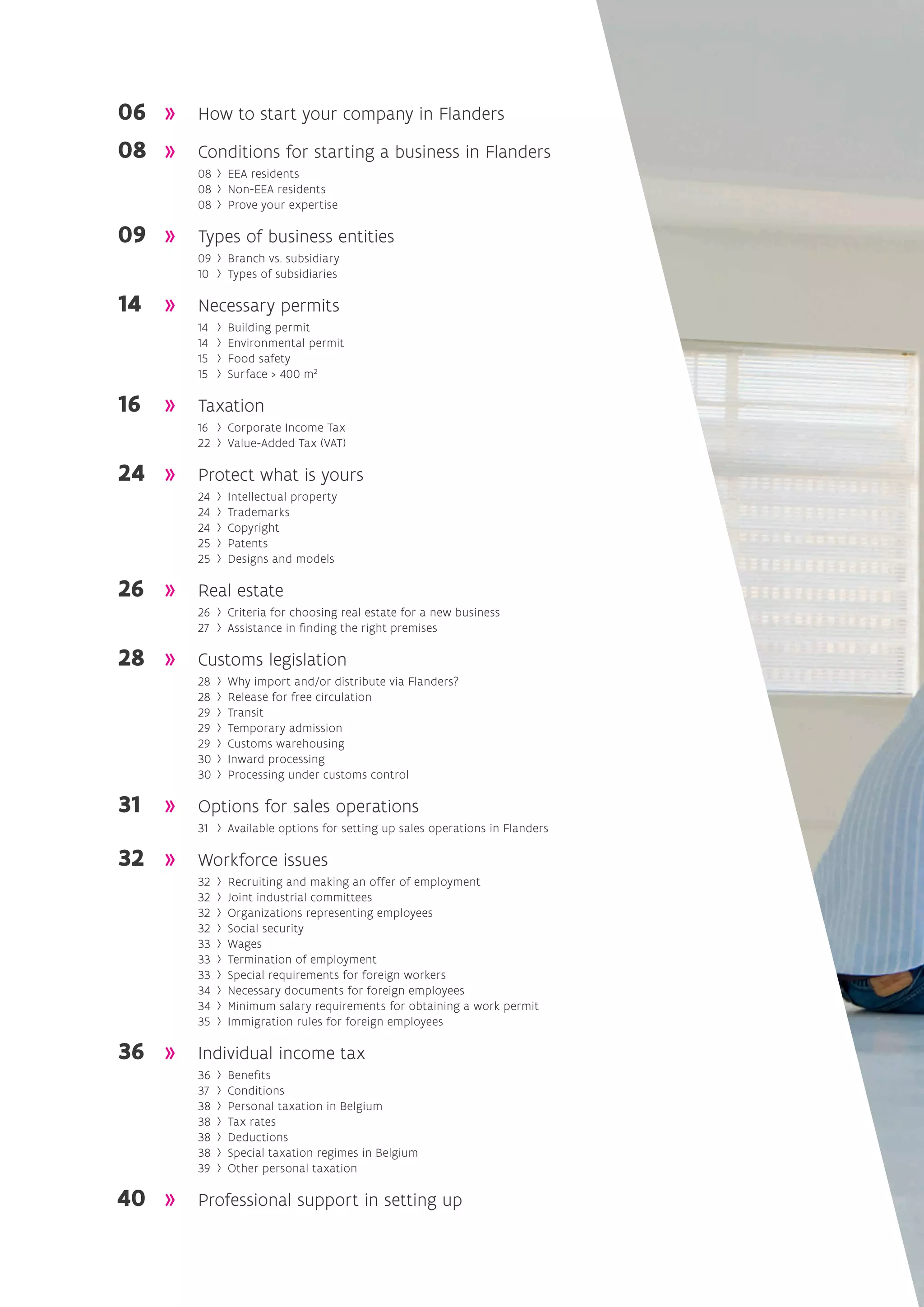 06	 »	 How to start your company in Flanders
08	 »	 Conditions for starting a business in Flanders
		 08	 ›  EEA residents
		 08	 ›  Non-EEA residents
		 08	 ›  Prove your expertise
09	 »	 Types of business entities
		 09	 ›  Branch vs. subsidiary
		 10	 ›  Types of subsidiaries
14	 »	 Necessary permits
		 14	 ›  Building permit
		 14	 ›  Environmental permit
		 15	 ›  Food safety
		 15	 ›  Surface > 400 m2
16	 »	 Taxation
		 16	 ›  Corporate Income Tax
		 22	 ›  Value-Added Tax (VAT)
24	 »	 Protect what is yours
		 24	 ›  Intellectual property
		 24	› Trademarks
		 24	› Copyright
		 25	› Patents
		 25	 ›  Designs and models
26	 »	 Real estate
		 26	 ›  Criteria for choosing real estate for a new business
		 27	 ›  Assistance in finding the right premises
28	 »	 Customs legislation
		 28	 ›  Why import and/or distribute via Flanders?
		 28	 ›  Release for free circulation
		 29	› Transit
		 29	 ›  Temporary admission
		 29	 ›  Customs warehousing
		 30	 ›  Inward processing
		 30	 ›  Processing under customs control
31	 »	 Options for sales operations
		 31	 ›  Available options for setting up sales operations in Flanders
32	 »	 Workforce issues
		 32	 ›  Recruiting and making an offer of employment
		 32	 ›  Joint industrial committees
		 32	 ›  Organizations representing employees
		 32	 ›  Social security
		 33	› Wages
		 33	 ›  Termination of employment
		 33	 ›  Special requirements for foreign workers
		 34	 ›  Necessary documents for foreign employees
		 34	 ›  Minimum salary requirements for obtaining a work permit
		 35	 ›  Immigration rules for foreign employees
36	 »	 Individual income tax
		 36	› Benefits
		 37	› Conditions
		 38	 ›  Personal taxation in Belgium
		 38	 ›  Tax rates
		 38	› Deductions
		 38	 ›  Special taxation regimes in Belgium
		 39	 ›  Other personal taxation
40	 »	 Professional support in setting up
 