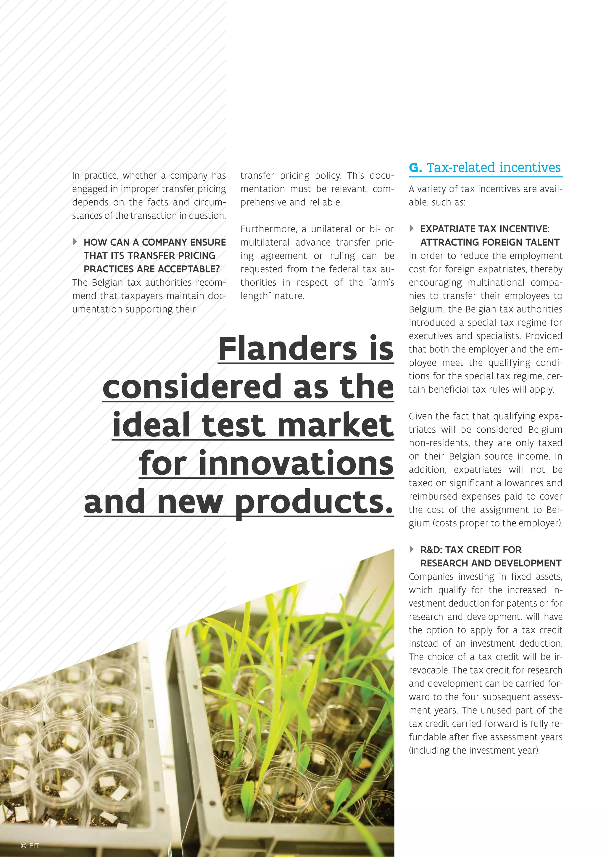 In practice, whether a company has
engaged in improper transfer pricing
depends on the facts and circum-
stances of the transaction in question.
}} HOW CAN A COMPANY ENSURE
THAT ITS TRANSFER PRICING
PRACTICES ARE ACCEPTABLE?
The Belgian tax authorities recom-
mend that taxpayers maintain doc-
umentation supporting their
transfer pricing policy. This docu-
mentation must be relevant, com-
prehensive and reliable.
Furthermore, a unilateral or bi- or
multilateral advance transfer pric-
ing agreement or ruling can be
requested from the federal tax au-
thorities in respect of the “arm’s
length” nature.
G. Tax-related incentives
A variety of tax incentives are avail-
able, such as:
}} EXPATRIATE TAX INCENTIVE:
ATTRACTING FOREIGN TALENT
In order to reduce the employment
cost for foreign expatriates, thereby
encouraging multinational compa-
nies to transfer their employees to
Belgium, the Belgian tax authorities
introduced a special tax regime for
executives and specialists. Provided
that both the employer and the em-
ployee meet the qualifying condi-
tions for the special tax regime, cer-
tain beneficial tax rules will apply.
Given the fact that qualifying expa-
triates will be considered Belgium
non-residents, they are only taxed
on their Belgian source income. In
addition, expatriates will not be
taxed on significant allowances and
reimbursed expenses paid to cover
the cost of the assignment to Bel-
gium (costs proper to the employer).
}} RD: TAX CREDIT FOR
RESEARCH AND DEVELOPMENT
Companies investing in fixed assets,
which qualify for the increased in-
vestment deduction for patents or for
research and development, will have
the option to apply for a tax credit
instead of an investment deduction.
The choice of a tax credit will be ir-
revocable. The tax credit for research
and development can be carried for-
ward to the four subsequent assess-
ment years. The unused part of the
tax credit carried forward is fully re-
fundable after five assessment years
(including the investment year).
Flanders is
considered as the
ideal test market
for innovations
and new products.
 