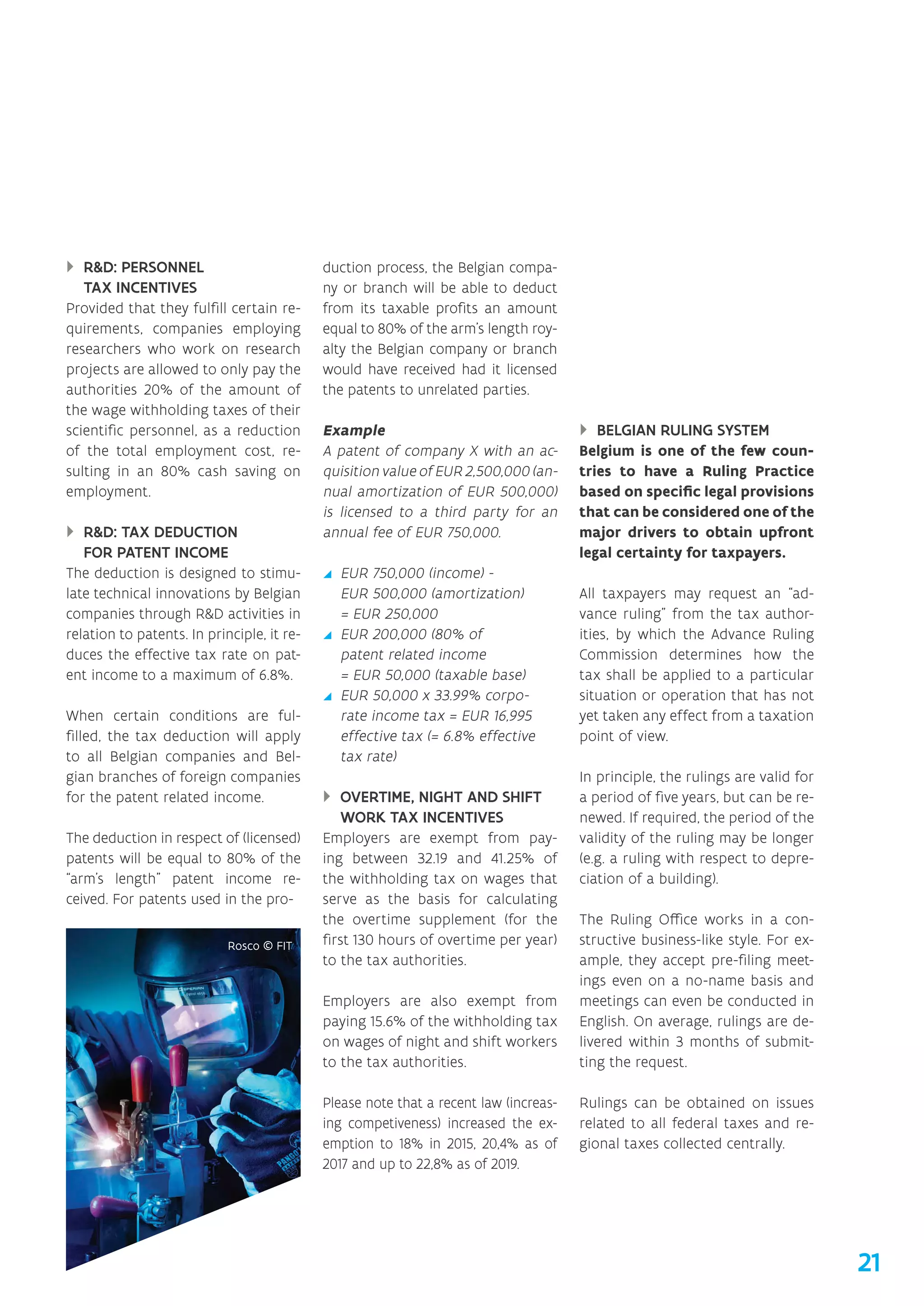 }} RD: PERSONNEL
TAX INCENTIVES
Provided that they fulfill certain re-
quirements, companies employing
researchers who work on research
projects are allowed to only pay the
authorities 20% of the amount of
the wage withholding taxes of their
scientific personnel, as a reduction
of the total employment cost, re-
sulting in an 80% cash saving on
employment.
}} RD: TAX DEDUCTION
FOR PATENT INCOME
The deduction is designed to stimu-
late technical innovations by Belgian
companies through RD activities in
relation to patents. In principle, it re-
duces the effective tax rate on pat-
ent income to a maximum of 6.8%.
When certain conditions are ful-
filled, the tax deduction will apply
to all Belgian companies and Bel-
gian branches of foreign companies
for the patent related income.
The deduction in respect of (licensed)
patents will be equal to 80% of the
“arm’s length patent income re-
ceived. For patents used in the pro-
duction process, the Belgian compa-
ny or branch will be able to deduct
from its taxable profits an amount
equal to 80% of the arm’s length roy-
alty the Belgian company or branch
would have received had it licensed
the patents to unrelated parties.
Example
A patent of company X with an ac-
quisition value of EUR 2,500,000 (an-
nual amortization of EUR 500,000)
is licensed to a third party for an
annual fee of EUR 750,000.
yy EUR 750,000 (income) -
EUR 500,000 (amortization)
= EUR 250,000
yy EUR 200,000 (80% of
patent related income
= EUR 50,000 (taxable base)
yy EUR 50,000 x 33.99% corpo-
rate income tax = EUR 16,995
effective tax (= 6.8% effective
tax rate)
}} OVERTIME, NIGHT AND SHIFT
WORK TAX INCENTIVES
Employers are exempt from pay-
ing between 32.19 and 41.25% of
the withholding tax on wages that
serve as the basis for calculating
the overtime supplement (for the
first 130 hours of overtime per year)
to the tax authorities.
Employers are also exempt from
paying 15.6% of the withholding tax
on wages of night and shift workers
to the tax authorities.
Please note that a recent law (increas-
ing competiveness) increased the ex-
emption to 18% in 2015, 20,4% as of
2017 and up to 22,8% as of 2019.
}} BELGIAN RULING SYSTEM
Belgium is one of the few coun-
tries to have a Ruling Practice
based on specific legal provisions
that can be considered one of the
major drivers to obtain upfront
legal certainty for taxpayers.
All taxpayers may request an “ad-
vance ruling” from the tax author-
ities, by which the Advance Ruling
Commission determines how the
tax shall be applied to a particular
situation or operation that has not
yet taken any effect from a taxation
point of view.
In principle, the rulings are valid for
a period of five years, but can be re-
newed. If required, the period of the
validity of the ruling may be longer
(e.g. a ruling with respect to depre-
ciation of a building).
The Ruling Office works in a con-
structive business-like style. For ex-
ample, they accept pre-filing meet-
ings even on a no-name basis and
meetings can even be conducted in
English. On average, rulings are de-
livered within 3 months of submit-
ting the request.
Rulings can be obtained on issues
related to all federal taxes and re-
gional taxes collected centrally.
21
 