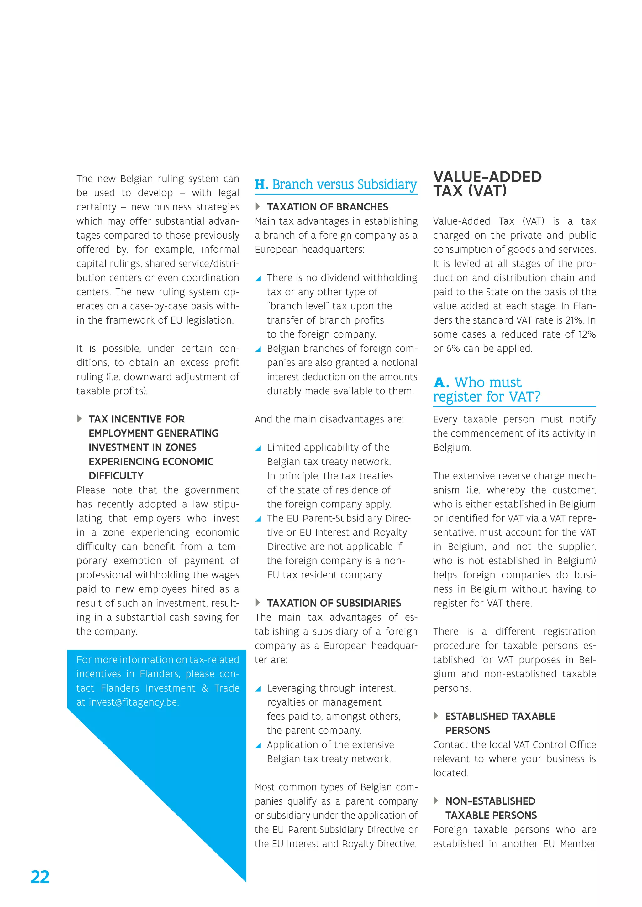 The new Belgian ruling system can
be used to develop – with legal
certainty – new business strategies
which may offer substantial advan-
tages compared to those previously
offered by, for example, informal
capital rulings, shared service/distri-
bution centers or even coordination
centers. The new ruling system op-
erates on a case-by-case basis with-
in the framework of EU legislation.
It is possible, under certain con-
ditions, to obtain an excess profit
ruling (i.e. downward adjustment of
taxable profits).
}} TAX INCENTIVE FOR
EMPLOYMENT GENERATING
INVESTMENT IN ZONES
EXPERIENCING ECONOMIC
DIFFICULTY
Please note that the government
has recently adopted a law stipu-
lating that employers who invest
in a zone experiencing economic
difficulty can benefit from a tem-
porary exemption of payment of
professional withholding the wages
paid to new employees hired as a
result of such an investment, result-
ing in a substantial cash saving for
the company.
For more information on tax-related
incentives in Flanders, please con-
tact Flanders ­Investment  Trade
at invest@fitagency.be.
H. Branch versus Subsidiary
}} TAXATION OF BRANCHES
Main tax advantages in establishing
a branch of a foreign company as a
European headquarters:
yy There is no dividend withholding
tax or any other type of
“branch level” tax upon the
transfer of branch profits
to the foreign company.
yy Belgian branches of foreign com-
panies are also granted a notional
interest deduction on the amounts
durably made available to them.
And the main disadvantages are:
yy Limited applicability of the
Belgian tax treaty network.
In principle, the tax treaties
of the state of residence of
the foreign company apply.
yy The EU Parent-Subsidiary Direc-
tive or EU Interest and Royalty
Directive are not applicable if
the foreign company is a non-
EU tax resident company.
}} TAXATION OF SUBSIDIARIES
The main tax advantages of es-
tablishing a subsidiary of a foreign
company as a European headquar-
ter are:
yy Leveraging through interest,
royalties or management
fees paid to, amongst others,
the parent company.
yy Application of the extensive
Belgian tax treaty network.
Most common types of Belgian com-
panies qualify as a parent company
or subsidiary under the application of
the EU Parent-Subsidiary Directive or
the EU Interest and Royalty Directive.
VALUE-ADDED
TAX (VAT)
Value-Added Tax (VAT) is a tax
charged on the private and public
consumption of goods and services.
It is levied at all stages of the pro-
duction and distribution chain and
paid to the State on the basis of the
value added at each stage. In Flan-
ders the standard VAT rate is 21%. In
some cases a reduced rate of 12%
or 6% can be applied.
A. Who must
register for VAT?
Every taxable person must notify
the commencement of its activity in
Belgium.
The extensive reverse charge mech-
anism (i.e. whereby the customer,
who is either established in Belgium
or identified for VAT via a VAT repre-
sentative, must account for the VAT
in Belgium, and not the supplier,
who is not established in Belgium)
helps foreign companies do busi-
ness in Belgium without having to
register for VAT there.
There is a different registration
procedure for taxable persons es-
tablished for VAT purposes in Bel-
gium and non-established taxable
persons.
}} ESTABLISHED TAXABLE
PERSONS
Contact the local VAT Control Office
relevant to where your business is
located.
}} NON-ESTABLISHED
TAXABLE PERSONS
Foreign taxable persons who are
established in another EU Member
22
 