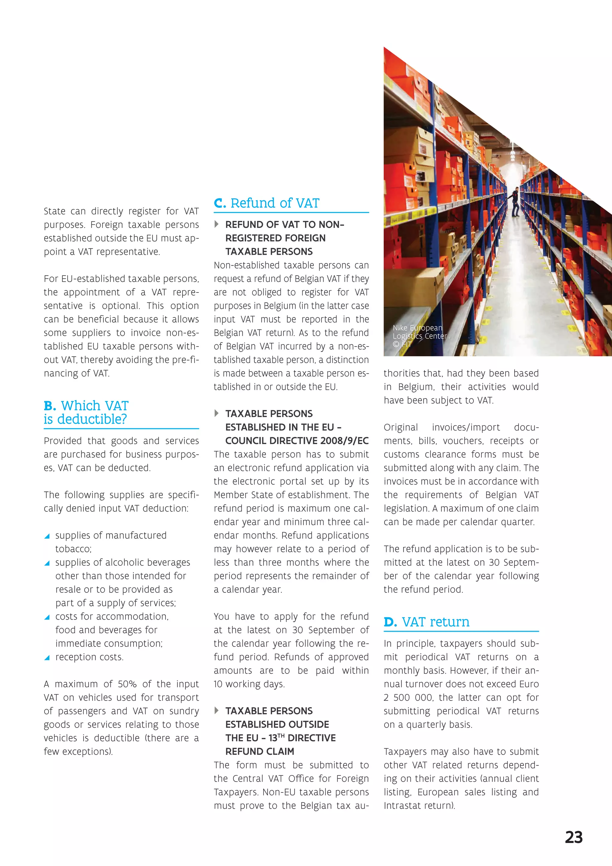 State can directly register for VAT
purposes. Foreign taxable persons
established outside the EU must ap-
point a VAT representative.
For EU-established taxable persons,
the appointment of a VAT repre-
sentative is optional. This option
can be beneficial because it allows
some suppliers to invoice non-es-
tablished EU taxable persons with-
out VAT, thereby avoiding the pre-fi-
nancing of VAT.
B. Which VAT
is deductible?
Provided that goods and services
are purchased for business purpos-
es, VAT can be deducted.
The following supplies are specifi-
cally denied input VAT deduction:
yy supplies of manufactured
tobacco;
yy supplies of alcoholic beverages
other than those intended for
resale or to be provided as
part of a supply of services;
yy costs for accommodation,
food and beverages for
immediate consumption;
yy reception costs.
A maximum of 50% of the input
VAT on vehicles used for transport
of passengers and VAT on sundry
goods or services relating to those
vehicles is deductible (there are a
few exceptions).
C. Refund of VAT
}} REFUND OF VAT TO NON-
REGISTERED FOREIGN
TAXABLE PERSONS
Non-established taxable persons can
request a refund of Belgian VAT if they
are not obliged to register for VAT
purposes in Belgium (in the latter case
input VAT must be reported in the
Belgian VAT return). As to the refund
of Belgian VAT incurred by a non-es-
tablished taxable person, a distinction
is made between a taxable person es-
tablished in or outside the EU.
}} TAXABLE PERSONS
ESTABLISHED IN THE EU -
COUNCIL DIRECTIVE 2008/9/EC
The taxable person has to submit
an electronic refund application via
the electronic portal set up by its
Member State of establishment. The
refund period is maximum one cal-
endar year and minimum three cal-
endar months. Refund applications
may however relate to a period of
less than three months where the
period represents the remainder of
a calendar year.
You have to apply for the refund
at the latest on 30 September of
the calendar year following the re-
fund period. Refunds of approved
amounts are to be paid within
10 working days.
}} TAXABLE PERSONS
ESTABLISHED OUTSIDE
THE EU - 13TH
DIRECTIVE
REFUND CLAIM
The form must be submitted to
the Central VAT Office for Foreign
Taxpayers. Non-EU taxable persons
must prove to the Belgian tax au-
thorities that, had they been based
in Belgium, their activities would
have been subject to VAT.
Original invoices/import docu-
ments, bills, vouchers, receipts or
customs clearance forms must be
submitted along with any claim. The
invoices must be in accordance with
the requirements of Belgian VAT
legislation. A maximum of one claim
can be made per calendar quarter.
The refund application is to be sub-
mitted at the latest on 30 Septem-
ber of the calendar year following
the refund period.
D. VAT return
In principle, taxpayers should sub-
mit periodical VAT returns on a
monthly basis. However, if their an-
nual turnover does not exceed Euro
2 500 000, the latter can opt for
submitting periodical VAT returns
on a quarterly basis.
Taxpayers may also have to submit
other VAT related returns depend-
ing on their activities (annual client
listing, European sales listing and
Intrastat return).
23
 