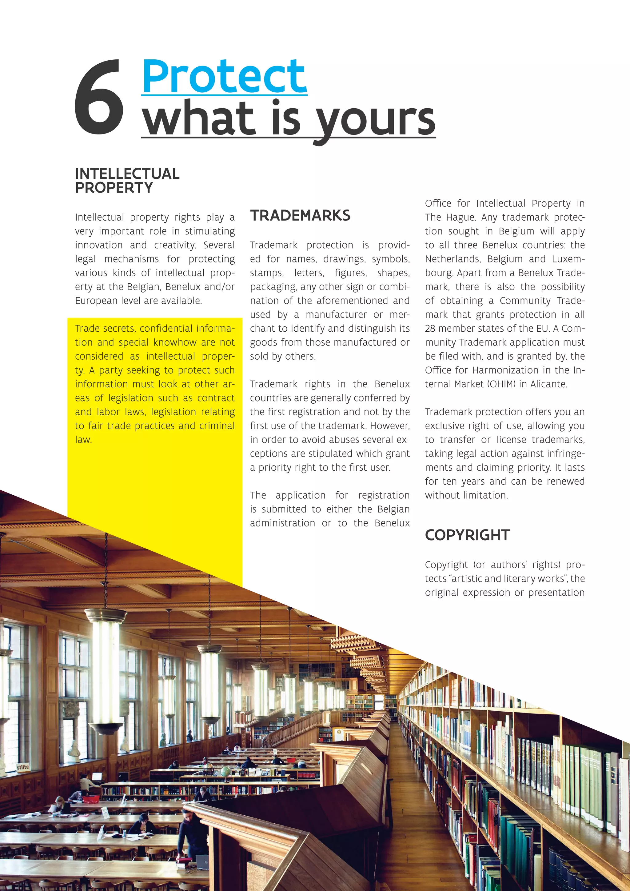 Protect
what is yours
INTELLECTUAL
PROPERTY
Intellectual property rights play a
very important role in stimulating
innovation and creativity. Several
legal mechanisms for protecting
various kinds of intellectual prop-
erty at the Belgian, Benelux and/or
European level are available.
Trade secrets, confidential informa-
tion and special knowhow are not
considered as intellectual proper-
ty. A party seeking to protect such
information must look at other ar-
eas of legislation such as contract
and labor laws, legislation relating
to fair trade practices and criminal
law.
TRADEMARKS
Trademark protection is provid-
ed for names, drawings, symbols,
stamps, letters, figures, shapes,
packaging, any other sign or combi-
nation of the aforementioned and
used by a manufacturer or mer-
chant to identify and distinguish its
goods from those manufactured or
sold by others.
Trademark rights in the Benelux
countries are generally conferred by
the first registration and not by the
first use of the trademark. However,
in order to avoid abuses several ex-
ceptions are stipulated which grant
a priority right to the first user.
The application for registration
is submitted to either the Belgian
administration or to the Benelux
Office for Intellectual Property in
The Hague. Any trademark protec-
tion sought in Belgium will apply
to all three Benelux countries: the
Netherlands, Belgium and Luxem-
bourg. Apart from a Benelux Trade-
mark, there is also the possibility
of obtaining a Community Trade-
mark that grants protection in all
28 member states of the EU. A Com-
munity Trademark application must
be filed with, and is granted by, the
Office for Harmonization in the In-
ternal Market (OHIM) in Alicante.
Trademark protection offers you an
exclusive right of use, allowing you
to transfer or license trademarks,
taking legal action against infringe-
ments and claiming priority. It lasts
for ten years and can be renewed
without limitation.
COPYRIGHT
Copyright (or authors’ rights) pro-
tects “artistic and literary works”, the
original expression or presentation
 