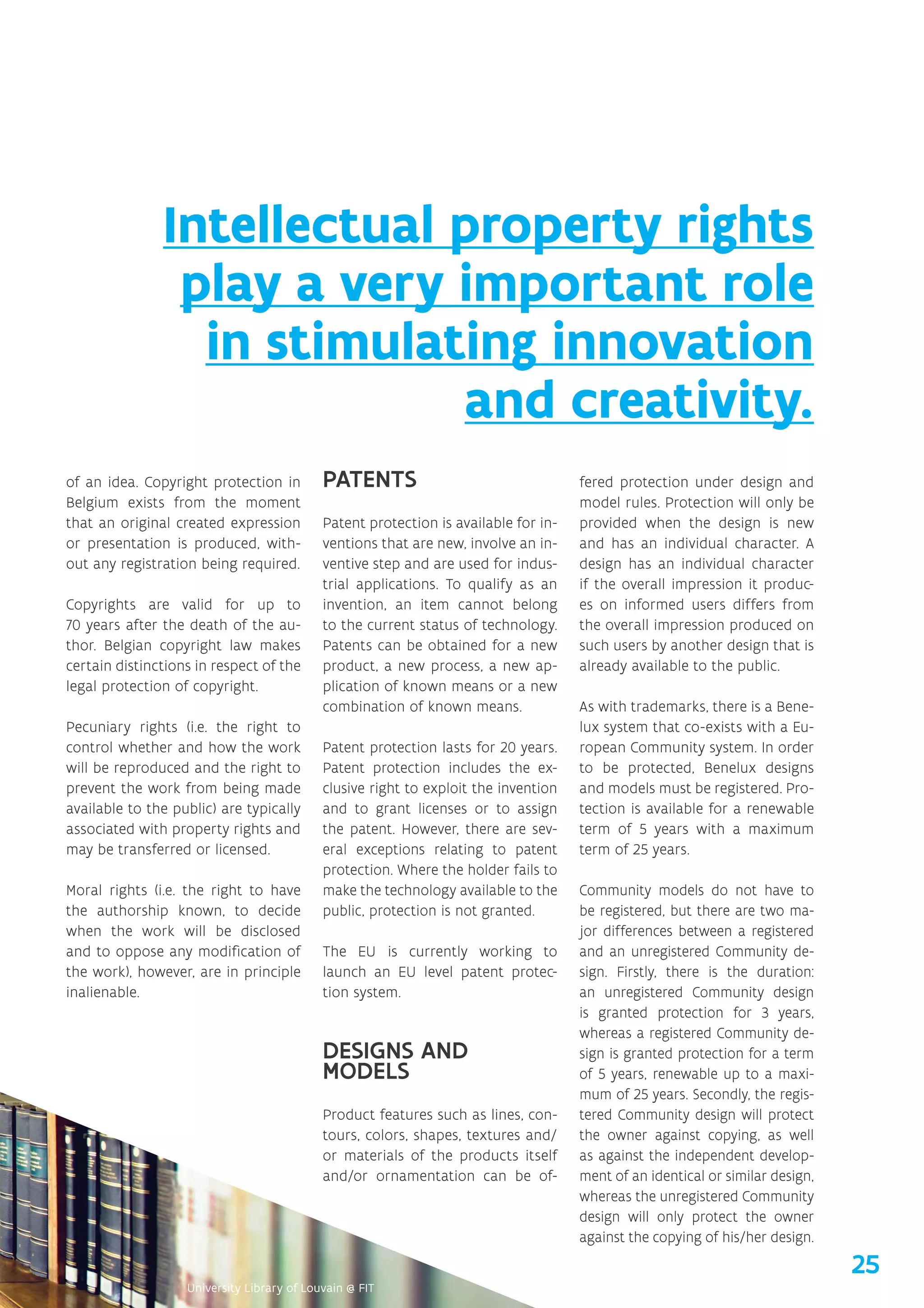 of an idea. Copyright protection in
Belgium exists from the moment
that an original created expression
or presentation is produced, with-
out any registration being required.
Copyrights are valid for up to
70 years after the death of the au-
thor. Belgian copyright law makes
certain distinctions in respect of the
legal protection of copyright.
Pecuniary rights (i.e. the right to
control whether and how the work
will be reproduced and the right to
prevent the work from being made
available to the public) are typically
associated with property rights and
may be transferred or licensed.
Moral rights (i.e. the right to have
the authorship known, to decide
when the work will be disclosed
and to oppose any modification of
the work), however, are in principle
inalienable.
PATENTS
Patent protection is available for in-
ventions that are new, involve an in-
ventive step and are used for indus-
trial applications. To qualify as an
invention, an item cannot belong
to the current status of technology.
Patents can be obtained for a new
product, a new process, a new ap-
plication of known means or a new
combination of known means.
Patent protection lasts for 20 years.
Patent protection includes the ex-
clusive right to exploit the invention
and to grant licenses or to assign
the patent. However, there are sev-
eral exceptions relating to patent
protection. Where the holder fails to
make the technology available to the
public, protection is not granted.
The EU is currently working to
launch an EU level patent protec-
tion system.
DESIGNS AND
MODELS
Product features such as lines, con-
tours, colors, shapes, textures and/
or materials of the products itself
and/or ornamentation can be of-
fered protection under design and
model rules. Protection will only be
provided when the design is new
and has an individual character. A
design has an individual character
if the overall impression it produc-
es on informed users differs from
the overall impression produced on
such users by another design that is
already available to the public.
As with trademarks, there is a Bene-
lux system that co-exists with a Eu-
ropean Community system. In order
to be protected, Benelux designs
and models must be registered. Pro-
tection is available for a renewable
term of 5 years with a maximum
term of 25 years.
Community models do not have to
be registered, but there are two ma-
jor differences between a registered
and an unregistered Community de-
sign. Firstly, there is the duration:
an unregistered Community design
is granted protection for 3 years,
whereas a registered Community de-
sign is granted protection for a term
of 5 years, renewable up to a maxi-
mum of 25 years. Secondly, the regis-
tered Community design will protect
the owner against copying, as well
as against the independent develop-
ment of an identical or similar design,
whereas the unregistered Community
design will only protect the owner
against the copying of his/her design.
Intellectual property rights
play a very important role
in stimulating innovation
and creativity.
25
 