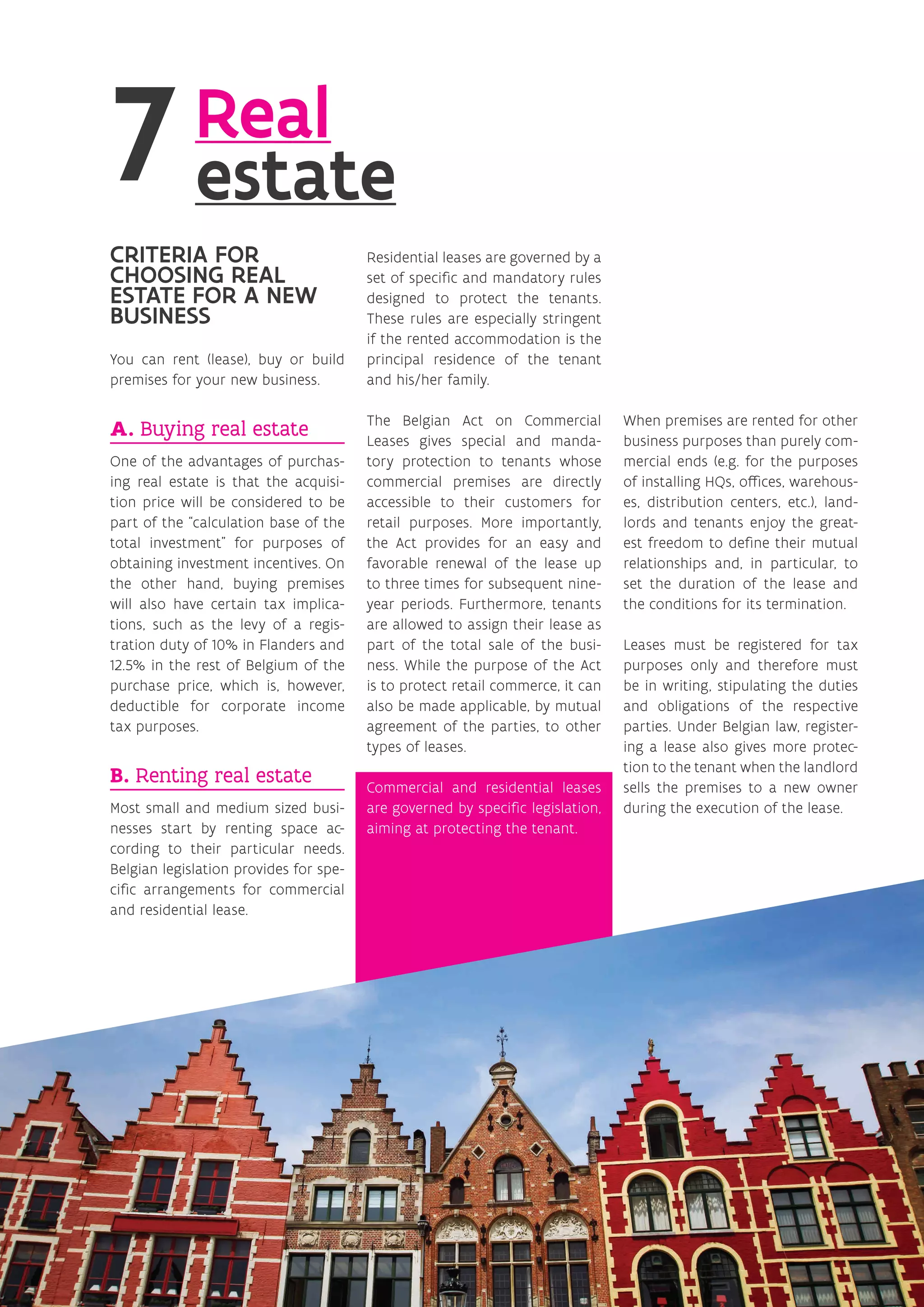 Real
estate
CRITERIA FOR
CHOOSING REAL
ESTATE FOR A NEW
BUSINESS
You can rent (lease), buy or build
premises for your new business.
A. Buying real estate
One of the advantages of purchas-
ing real estate is that the acquisi-
tion price will be considered to be
part of the “calculation base of the
total investment” for purposes of
obtaining investment incentives. On
the other hand, buying premises
will also have certain tax implica-
tions, such as the levy of a regis-
tration duty of 10% in Flanders and
12.5% in the rest of Belgium of the
purchase price, which is, however,
deductible for corporate income
tax purposes.
B. Renting real estate
Most small and medium sized busi-
nesses start by renting space ac-
cording to their particular needs.
Belgian legislation provides for spe-
cific arrangements for commercial
and residential lease.
Residential leases are governed by a
set of specific and mandatory rules
designed to protect the tenants.
These rules are especially stringent
if the rented accommodation is the
principal residence of the tenant
and his/her family.
The Belgian Act on Commercial
Leases gives special and manda-
tory protection to tenants whose
commercial premises are directly
accessible to their customers for
retail purposes. More importantly,
the Act provides for an easy and
favorable renewal of the lease up
to three times for subsequent nine-
year periods. Furthermore, tenants
are allowed to assign their lease as
part of the total sale of the busi-
ness. While the purpose of the Act
is to protect retail commerce, it can
also be made applicable, by mutual
agreement of the parties, to other
types of leases.
Commercial and residential leases
are governed by specific legislation,
aiming at protecting the tenant.
When premises are rented for other
business purposes than purely com-
mercial ends (e.g. for the purposes
of installing HQs, offices, warehous-
es, distribution centers, etc.), land-
lords and tenants enjoy the great-
est freedom to define their mutual
relationships and, in particular, to
set the duration of the lease and
the conditions for its termination.
Leases must be registered for tax
purposes only and therefore must
be in writing, stipulating the duties
and obligations of the respective
parties. Under Belgian law, register-
ing a lease also gives more protec-
tion to the tenant when the landlord
sells the premises to a new owner
during the execution of the lease.
 