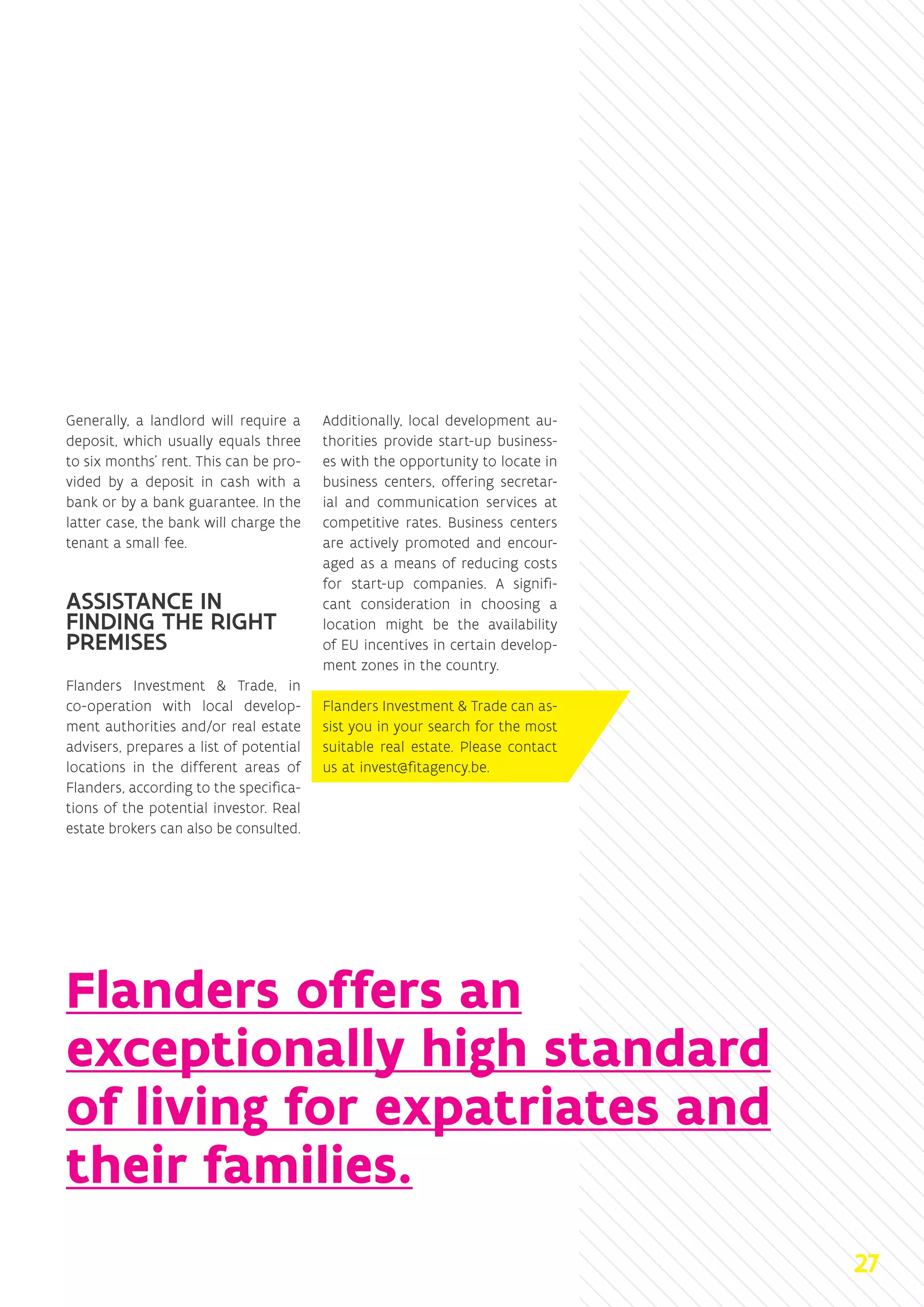 Generally, a landlord will require a
deposit, which usually equals three
to six months’ rent. This can be pro-
vided by a deposit in cash with a
bank or by a bank guarantee. In the
latter case, the bank will charge the
tenant a small fee.
ASSISTANCE IN
FINDING THE RIGHT
PREMISES
Flanders Investment  Trade, in
co-operation with local develop-
ment authorities and/or real estate
advisers, prepares a list of potential
locations in the different areas of
Flanders, according to the specifica-
tions of the potential investor. Real
estate brokers can also be consulted.
Additionally, local development au-
thorities provide start-up business-
es with the opportunity to locate in
business centers, offering secretar-
ial and communication services at
competitive rates. Business centers
are actively promoted and encour-
aged as a means of reducing costs
for start-up companies. A signifi-
cant consideration in choosing a
location might be the availability
of EU incentives in certain develop-
ment zones in the country.
Flanders Investment  Trade can as-
sist you in your search for the most
suitable real estate. Please contact
us at invest@fitagency.be.
Flanders offers an
exceptionally high standard
of living for expatriates and
their families.
27
 