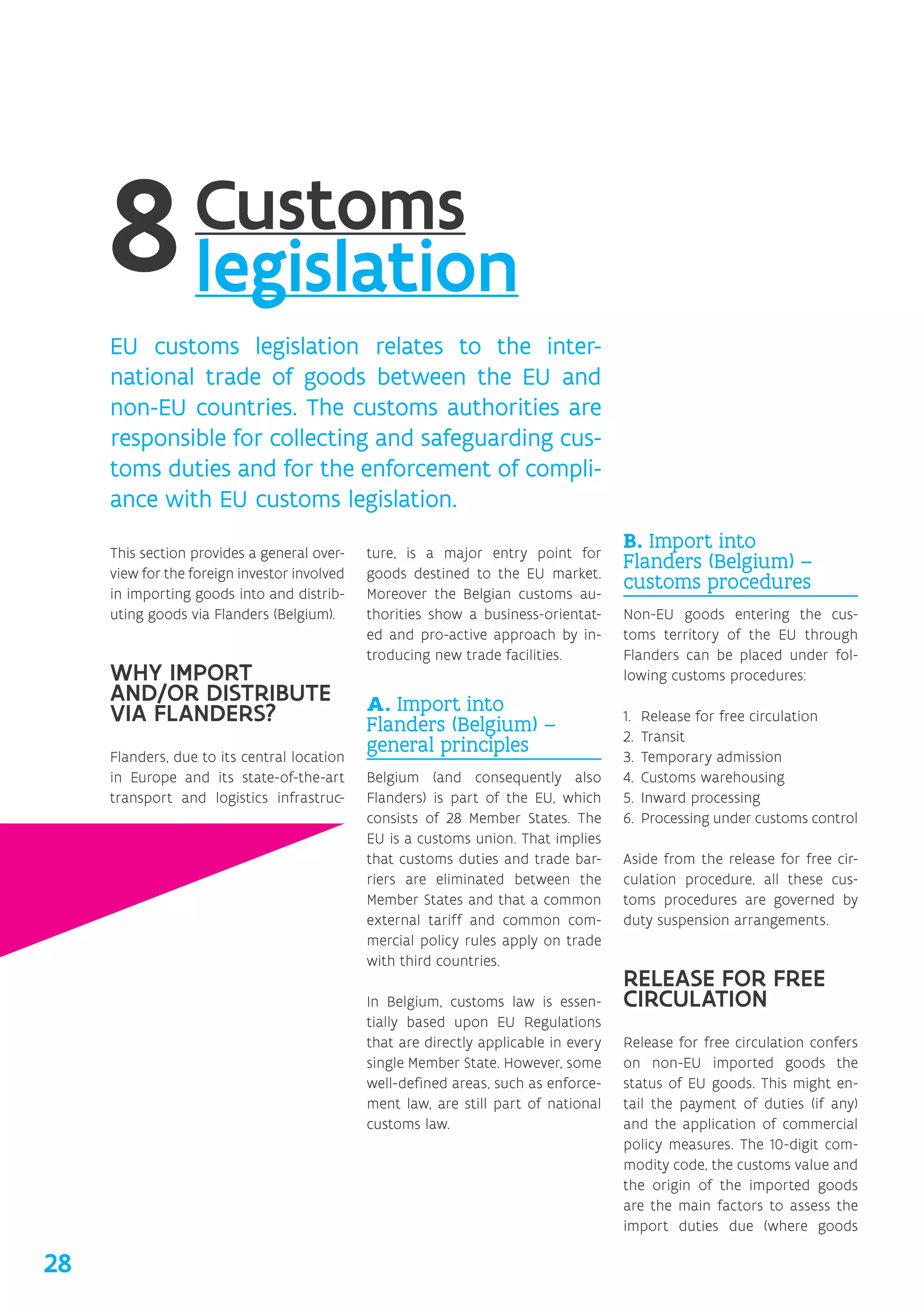 Customs
legislation
EU customs legislation relates to the inter-
national trade of goods between the EU and
non-EU countries. The customs authorities are
responsible for collecting and safeguarding cus-
toms duties and for the enforcement of compli-
ance with EU customs legislation.
This section provides a general over-
view for the foreign investor involved
in importing goods into and distrib-
uting goods via Flanders (Belgium).
WHY IMPORT
AND/‌OR DISTRIBUTE
VIA FLANDERS?
Flanders, due to its central location
in Europe and its state-of-the-art
transport and logistics infrastruc-
ture, is a major entry point for
goods destined to the EU market.
Moreover the Belgian customs au-
thorities show a business-orientat-
ed and pro-active approach by in-
troducing new trade facilities.
A. Import into
Flanders (Belgium) –
general principles
Belgium (and consequently also
Flanders) is part of the EU, which
consists of 28 Member States. The
EU is a customs union. That implies
that customs duties and trade bar-
riers are eliminated between the
Member States and that a common
external tariff and common com-
mercial policy rules apply on trade
with third countries.
In Belgium, customs law is essen-
tially based upon EU Regulations
that are directly applicable in every
single Member State. However, some
well-defined areas, such as enforce-
ment law, are still part of national
customs law.
B. Import into
Flanders (Belgium) –
customs procedures
Non-EU goods entering the cus-
toms territory of the EU through
Flanders can be placed under fol-
lowing customs procedures:
1.	 Release for free circulation
2.	 Transit
3.	 Temporary admission
4.	 Customs warehousing
5.	 Inward processing
6.	 Processing under customs control
Aside from the release for free cir-
culation procedure, all these cus-
toms procedures are governed by
duty suspension arrangements.
RELEASE FOR FREE
CIRCULATION
Release for free circulation confers
on non-EU imported goods the
status of EU goods. This might en-
tail the payment of duties (if any)
and the application of commercial
policy measures. The 10-digit com-
modity code, the customs value and
the origin of the imported goods
are the main factors to assess the
import duties due (where goods
28
 