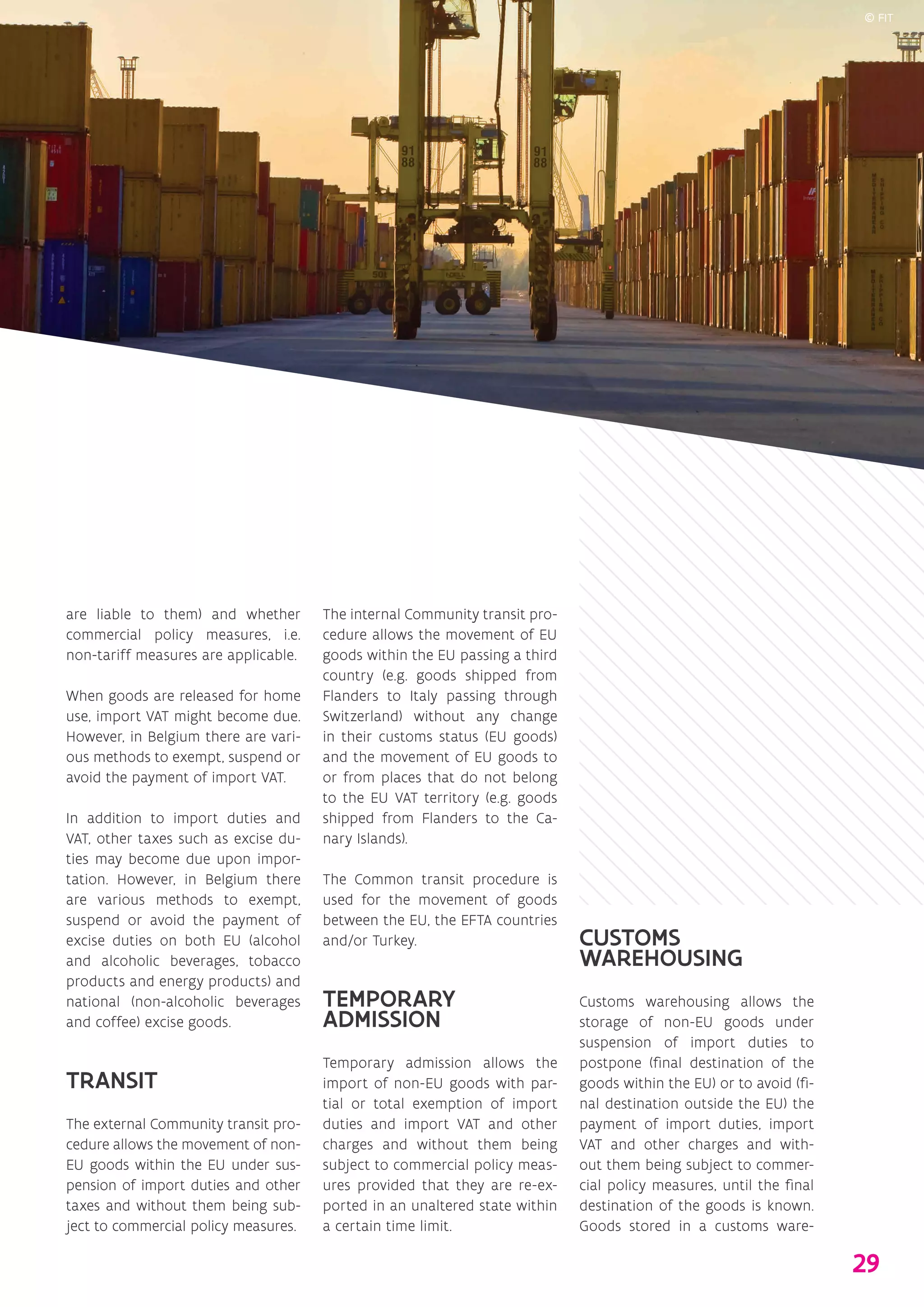 are liable to them) and whether
commercial policy measures, i.e.
non-tariff measures are applicable.
When goods are released for home
use, import VAT might become due.
However, in Belgium there are vari-
ous methods to exempt, suspend or
avoid the payment of import VAT.
In addition to import duties and
VAT, other taxes such as excise du-
ties may become due upon impor-
tation. However, in Belgium there
are various methods to exempt,
suspend or avoid the payment of
excise duties on both EU (alcohol
and alcoholic beverages, tobacco
products and energy products) and
national (non-alcoholic beverages
and coffee) excise goods.
TRANSIT
The external Community transit pro-
cedure allows the movement of non-
EU goods within the EU under sus-
pension of import duties and other
taxes and without them being sub-
ject to commercial policy measures.
The internal Community transit pro-
cedure allows the movement of EU
goods within the EU passing a third
country (e.g. goods shipped from
Flanders to Italy passing through
Switzerland) without any change
in their customs status (EU goods)
and the movement of EU goods to
or from places that do not belong
to the EU VAT territory (e.g. goods
shipped from Flanders to the Ca-
nary Islands).
The Common transit procedure is
used for the movement of goods
between the EU, the EFTA countries
and/or Turkey.
TEMPORARY
ADMISSION
Temporary admission allows the
import of non-EU goods with par-
tial or total exemption of import
duties and import VAT and other
charges and without them being
subject to commercial policy meas-
ures provided that they are re-ex-
ported in an unaltered state within
a certain time limit.
CUSTOMS
WAREHOUSING
Customs warehousing allows the
storage of non-EU goods under
suspension of import duties to
postpone (final destination of the
goods within the EU) or to avoid (fi-
nal destination outside the EU) the
payment of import duties, import
VAT and other charges and with-
out them being subject to commer-
cial policy measures, until the final
destination of the goods is known.
Goods stored in a customs ware-
29
 