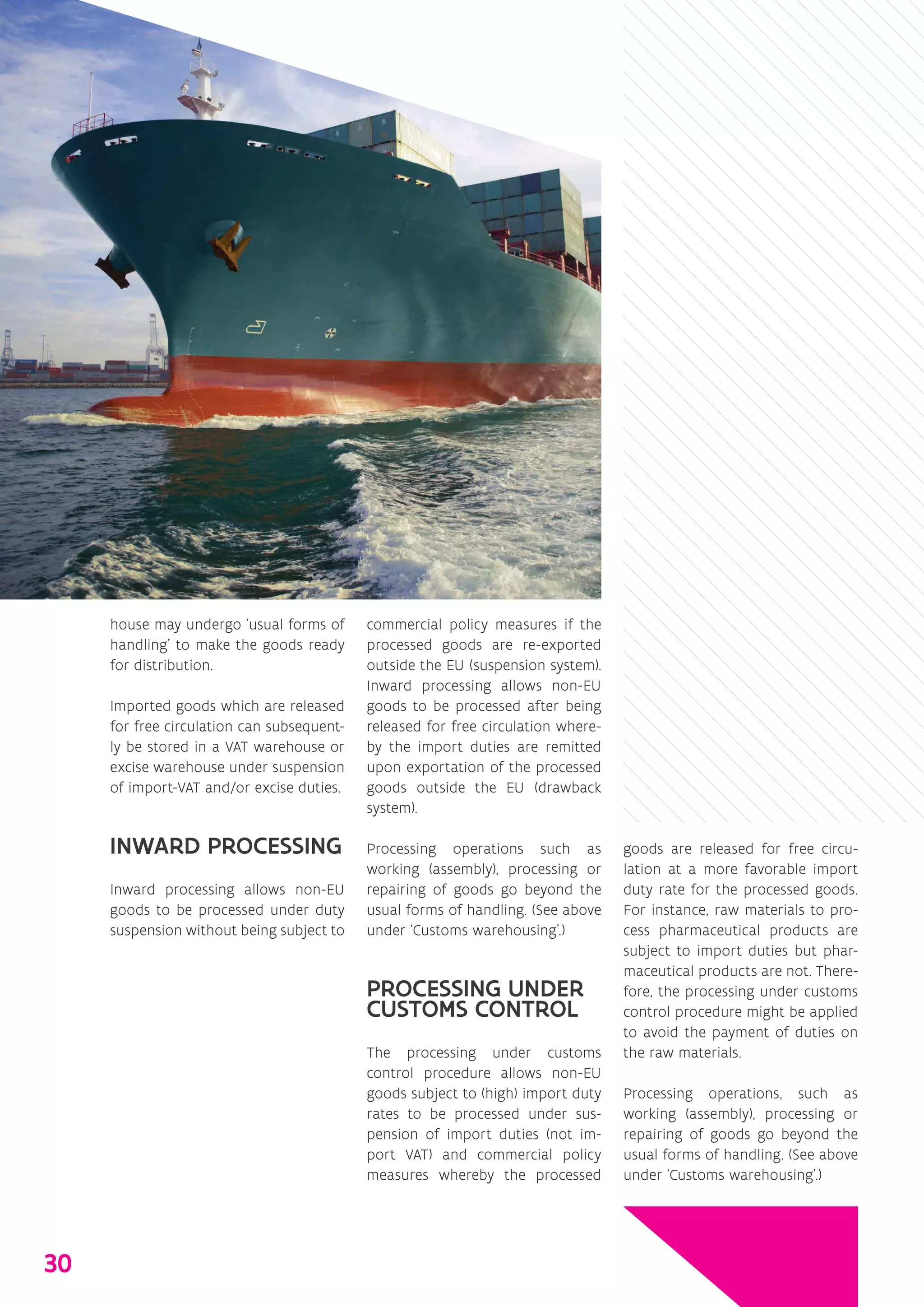 house may undergo ‘usual forms of
handling’ to make the goods ready
for distribution.
Imported goods which are released
for free circulation can subsequent-
ly be stored in a VAT warehouse or
excise warehouse under suspension
of import-VAT and/or excise duties.
INWARD PROCESSING
Inward processing allows non-EU
goods to be processed under duty
suspension without being subject to
commercial policy measures if the
processed goods are re-exported
outside the EU (suspension system).
Inward processing allows non-EU
goods to be processed after being
released for free circulation where-
by the import duties are remitted
upon exportation of the processed
goods outside the EU (drawback
system).
Processing operations such as
working (assembly), processing or
repairing of goods go beyond the
usual forms of handling. (See above
under ‘Customs warehousing’.)
PROCESSING UNDER
CUSTOMS CONTROL
The processing under customs
control procedure allows non-EU
goods subject to (high) import duty
rates to be processed under sus-
pension of import duties (not im-
port VAT) and commercial policy
measures whereby the processed
goods are released for free circu-
lation at a more favorable import
duty rate for the processed goods.
For instance, raw materials to pro-
cess pharmaceutical products are
subject to import duties but phar-
maceutical products are not. There-
fore, the processing under customs
control procedure might be applied
to avoid the payment of duties on
the raw materials.
Processing operations, such as
working (assembly), processing or
repairing of goods go beyond the
usual forms of handling. (See above
under ‘Customs warehousing’.)
30
 