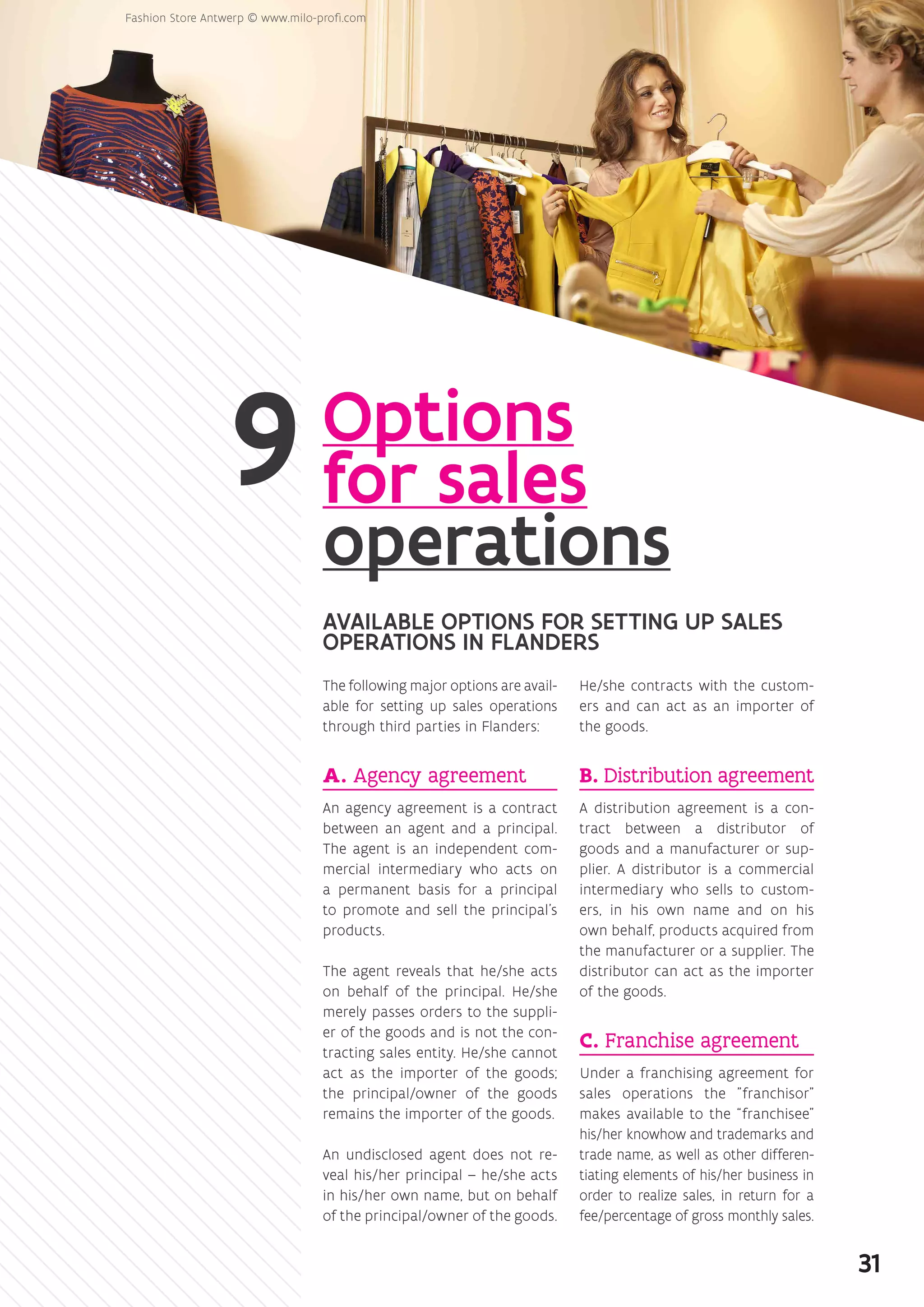Options
for sales
operations
AVAILABLE OPTIONS FOR SETTING UP SALES
OPERATIONS IN FLANDERS
The following major options are avail-
able for setting up sales operations
through third parties in Flanders:
A. Agency agreement
An agency agreement is a contract
between an agent and a principal.
The agent is an independent com-
mercial intermediary who acts on
a permanent basis for a principal
to promote and sell the principal’s
products.
The agent reveals that he/she acts
on behalf of the principal. He/she
merely passes orders to the suppli-
er of the goods and is not the con-
tracting sales entity. He/she cannot
act as the importer of the goods;
the principal/owner of the goods
remains the importer of the goods.
An undisclosed agent does not re-
veal his/her principal – he/she acts
in his/her own name, but on behalf
of the principal/owner of the goods.
He/she contracts with the custom-
ers and can act as an importer of
the goods.
B. Distribution agreement
A distribution agreement is a con-
tract between a distributor of
goods and a manufacturer or sup-
plier. A distributor is a commercial
intermediary who sells to custom-
ers, in his own name and on his
own behalf, products acquired from
the manufacturer or a supplier. The
distributor can act as the importer
of the goods.
C. Franchise agreement
Under a franchising agreement for
sales operations the franchisor
makes available to the “franchisee”
his/her knowhow and trademarks and
trade name, as well as other differen-
tiating elements of his/her business in
order to realize sales, in return for a
fee/percentage of gross monthly sales.
31
 
