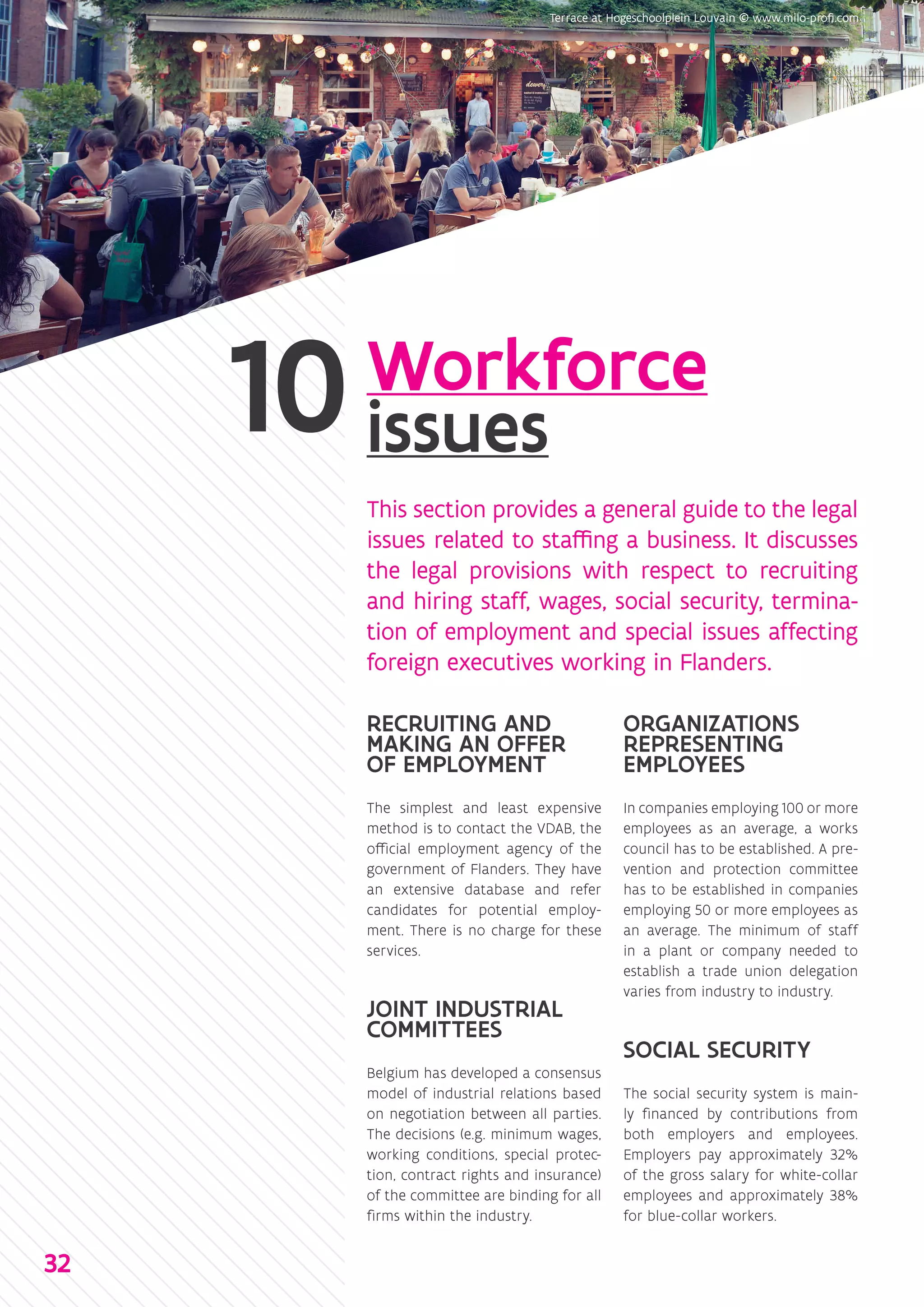 Workforce
issues
This section provides a general guide to the legal
issues related to staffing a business. It discusses
the legal provisions with respect to recruiting
and hiring staff, wages, social security, termina-
tion of employment and special issues affecting
foreign executives working in Flanders.
RECRUITING AND
MAKING AN OFFER
OF EMPLOYMENT
The simplest and least expensive
method is to contact the VDAB, the
official employment agency of the
government of Flanders. They have
an extensive database and refer
candidates for potential employ-
ment. There is no charge for these
services.
JOINT INDUSTRIAL
COMMITTEES
Belgium has developed a consensus
model of industrial relations based
on negotiation between all parties.
The decisions (e.g. minimum wages,
working conditions, special protec-
tion, contract rights and insurance)
of the committee are binding for all
firms within the industry.
ORGANIZATIONS
REPRESENTING
EMPLOYEES
In companies employing 100 or more
employees as an average, a works
council has to be established. A pre-
vention and protection committee
has to be established in companies
employing 50 or more employees as
an average. The minimum of staff
in a plant or company needed to
establish a trade union delegation
varies from industry to industry.
SOCIAL SECURITY
The social security system is main-
ly financed by contributions from
both employers and employees.
Employers pay approximately 32%
of the gross salary for white-collar
employees and approximately 38%
for blue-collar workers.
32
 