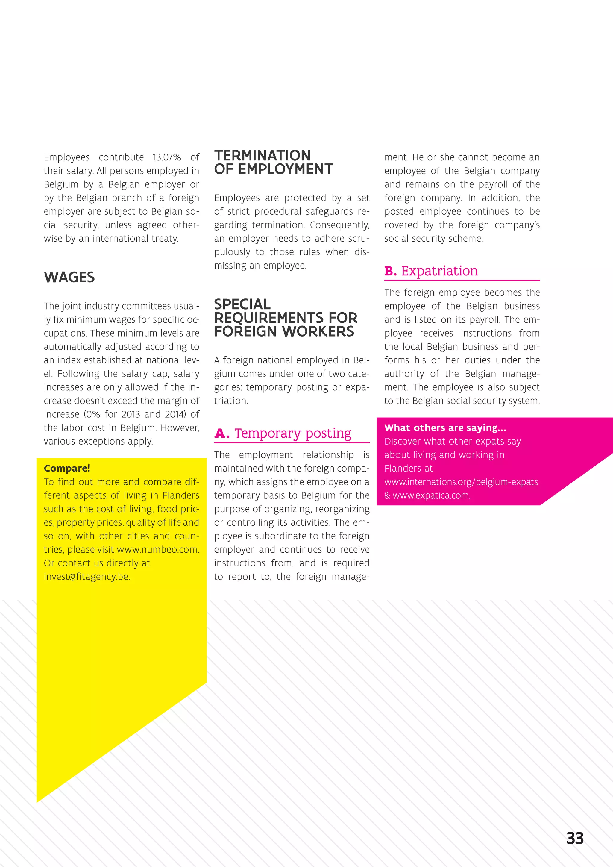 Employees contribute 13.07% of
their salary. All persons employed in
Belgium by a Belgian employer or
by the Belgian branch of a foreign
employer are subject to Belgian so-
cial security, unless agreed other-
wise by an international treaty.
WAGES
The joint industry committees usual-
ly fix minimum wages for specific oc-
cupations. These minimum levels are
automatically adjusted according to
an index established at national lev-
el. Following the salary cap, salary
increases are only allowed if the in-
crease doesn’t exceed the margin of
increase (0% for 2013 and 2014) of
the labor cost in Belgium. However,
various exceptions apply.
Compare!
To find out more and compare dif-
ferent aspects of living in Flanders
such as the cost of living, food pric-
es, property prices, quality of life and
so on, with other cities and coun-
tries, please visit ­www.‌numbeo.‌com.
Or contact us directly at
invest@fitagency.be.
TERMINATION
OF EMPLOYMENT
Employees are protected by a set
of strict procedural safeguards re-
garding termination. Consequently,
an employer needs to adhere scru-
pulously to those rules when dis-
missing an employee.
SPECIAL
REQUIREMENTS FOR
FOREIGN WORKERS
A foreign national employed in Bel-
gium comes under one of two cate-
gories: temporary posting or expa-
triation.
A. Temporary posting
The employment relationship is
maintained with the foreign compa-
ny, which assigns the employee on a
temporary basis to Belgium for the
purpose of organizing, reorganizing
or controlling its activities. The em-
ployee is subordinate to the foreign
employer and continues to receive
instructions from, and is required
to report to, the foreign manage-
ment. He or she cannot become an
employee of the Belgian company
and remains on the payroll of the
foreign company. In addition, the
posted employee continues to be
covered by the foreign company’s
social security scheme.
B. Expatriation
The foreign employee becomes the
employee of the Belgian business
and is listed on its payroll. The em-
ployee receives instructions from
the local Belgian business and per-
forms his or her duties under the
authority of the Belgian manage-
ment. The employee is also subject
to the Belgian social security system.
What others are saying…
Discover what other expats say
about living and working in
Flanders at
www.internations.org/belgium-expats
 www.expatica.com.
33
 