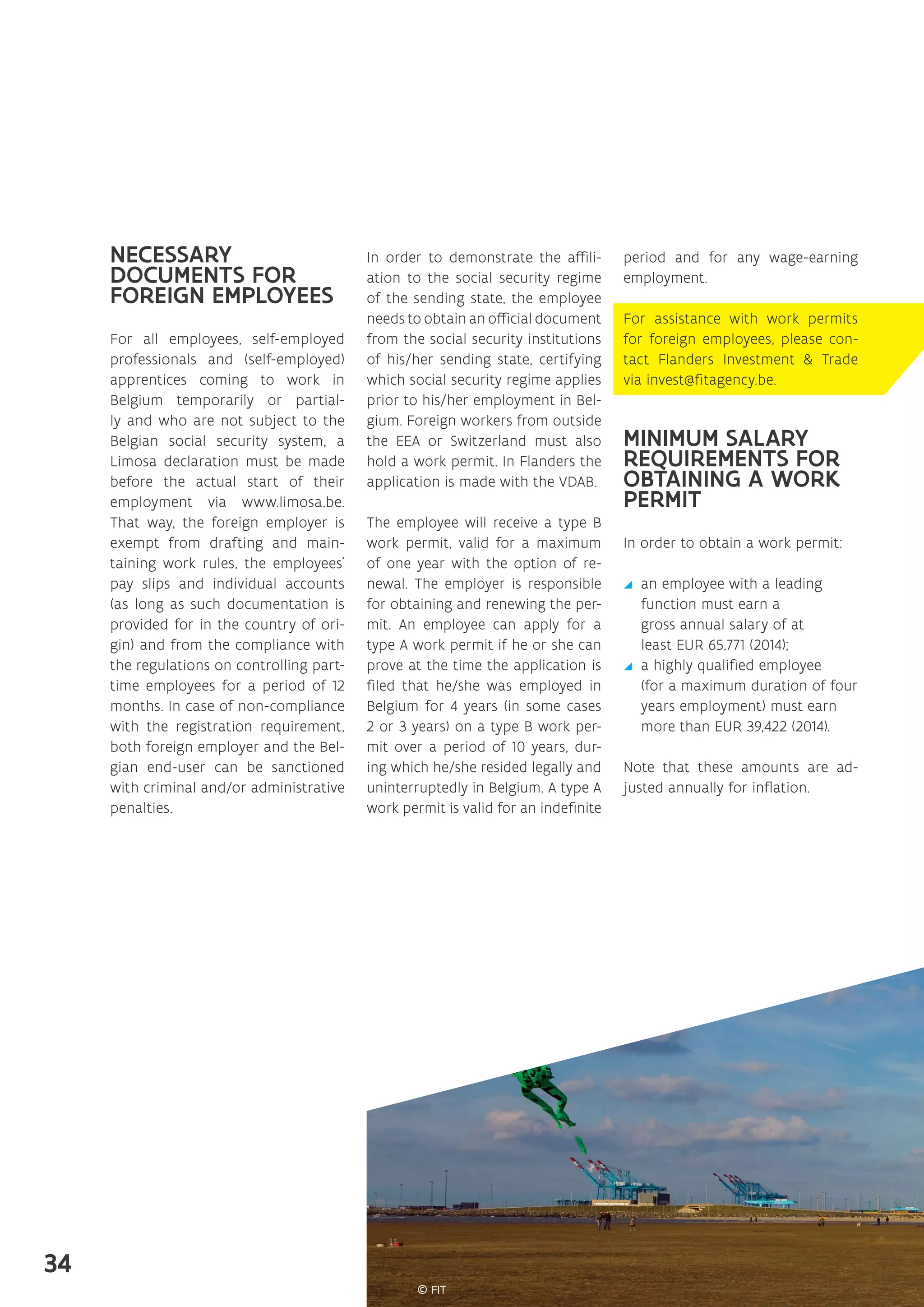 NECESSARY
DOCUMENTS FOR
FOREIGN EMPLOYEES
For all employees, self-employed
professionals and (self-employed)
apprentices coming to work in
Belgium temporarily or partial-
ly and who are not subject to the
Belgian social security system, a
Limosa declaration must be made
before the actual start of their
employment via www.limosa.be.
That way, the foreign employer is
exempt from drafting and main-
taining work rules, the employees’
pay slips and individual accounts
(as long as such documentation is
provided for in the country of ori-
gin) and from the compliance with
the regulations on controlling part-
time employees for a period of 12
months. In case of non-compliance
with the registration requirement,
both foreign employer and the Bel-
gian end-user can be sanctioned
with criminal and/or administrative
penalties.
In order to demonstrate the affili-
ation to the social security regime
of the sending state, the employee
needs to obtain an official document
from the social security institutions
of his/her sending state, certifying
which social security regime applies
prior to his/her employment in Bel-
gium. Foreign workers from outside
the EEA or Switzerland must also
hold a work permit. In Flanders the
application is made with the VDAB.
The employee will receive a type B
work permit, valid for a maximum
of one year with the option of re-
newal. The employer is responsible
for obtaining and renewing the per-
mit. An employee can apply for a
type A work permit if he or she can
prove at the time the application is
filed that he/she was employed in
Belgium for 4 years (in some cases
2 or 3 years) on a type B work per-
mit over a period of 10 years, dur-
ing which he/she resided legally and
uninterruptedly in Belgium. A type A
work permit is valid for an indefinite
period and for any wage-earning
employment.
For assistance with work permits
for foreign employees, please con-
tact Flanders Investment  Trade
via invest@fitagency.be.
MINIMUM SALARY
REQUIREMENTS FOR
OBTAINING A WORK
PERMIT
In order to obtain a work permit:
yy an employee with a leading
function must earn a
gross annual salary of at
least EUR 65,771 (2014);
yy a highly qualified employee
(for a maximum duration of four
years employment) must earn
more than EUR 39,422 (2014).
Note that these amounts are ad-
justed annually for inflation.
34
 