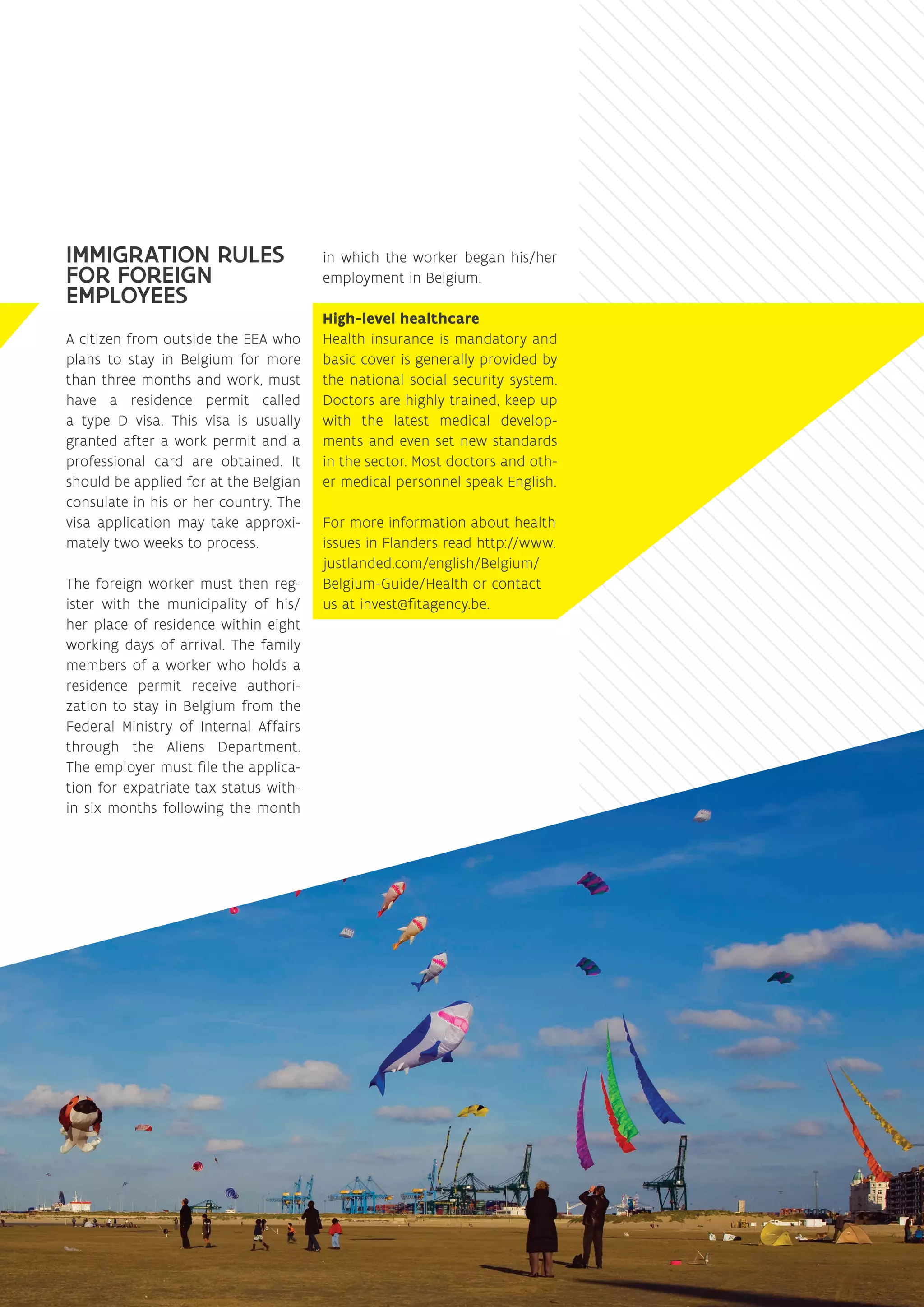IMMIGRATION RULES
FOR FOREIGN
EMPLOYEES
A citizen from outside the EEA who
plans to stay in Belgium for more
than three months and work, must
have a residence permit called
a type D visa. This visa is usually
granted after a work permit and a
professional card are obtained. It
should be applied for at the Belgian
consulate in his or her country. The
visa application may take approxi-
mately two weeks to process.
The foreign worker must then reg-
ister with the municipality of his/
her place of residence within eight
working days of arrival. The family
members of a worker who holds a
residence permit receive authori-
zation to stay in Belgium from the
Federal Ministry of Internal Affairs
through the Aliens Department.
The employer must file the applica-
tion for expatriate tax status with-
in six months following the month
in which the worker began his/her
employment in Belgium.
High-level healthcare
Health insurance is mandatory and
basic cover is generally provided by
the national social security system.
Doctors are highly trained, keep up
with the latest medical develop-
ments and even set new standards
in the sector. Most doctors and oth-
er medical personnel speak English.
For more information about health
issues in Flanders read http://www.
justlanded.com/english/Belgium/
Belgium-Guide/Health or contact
us at ­invest@‌fitagency.be.
 