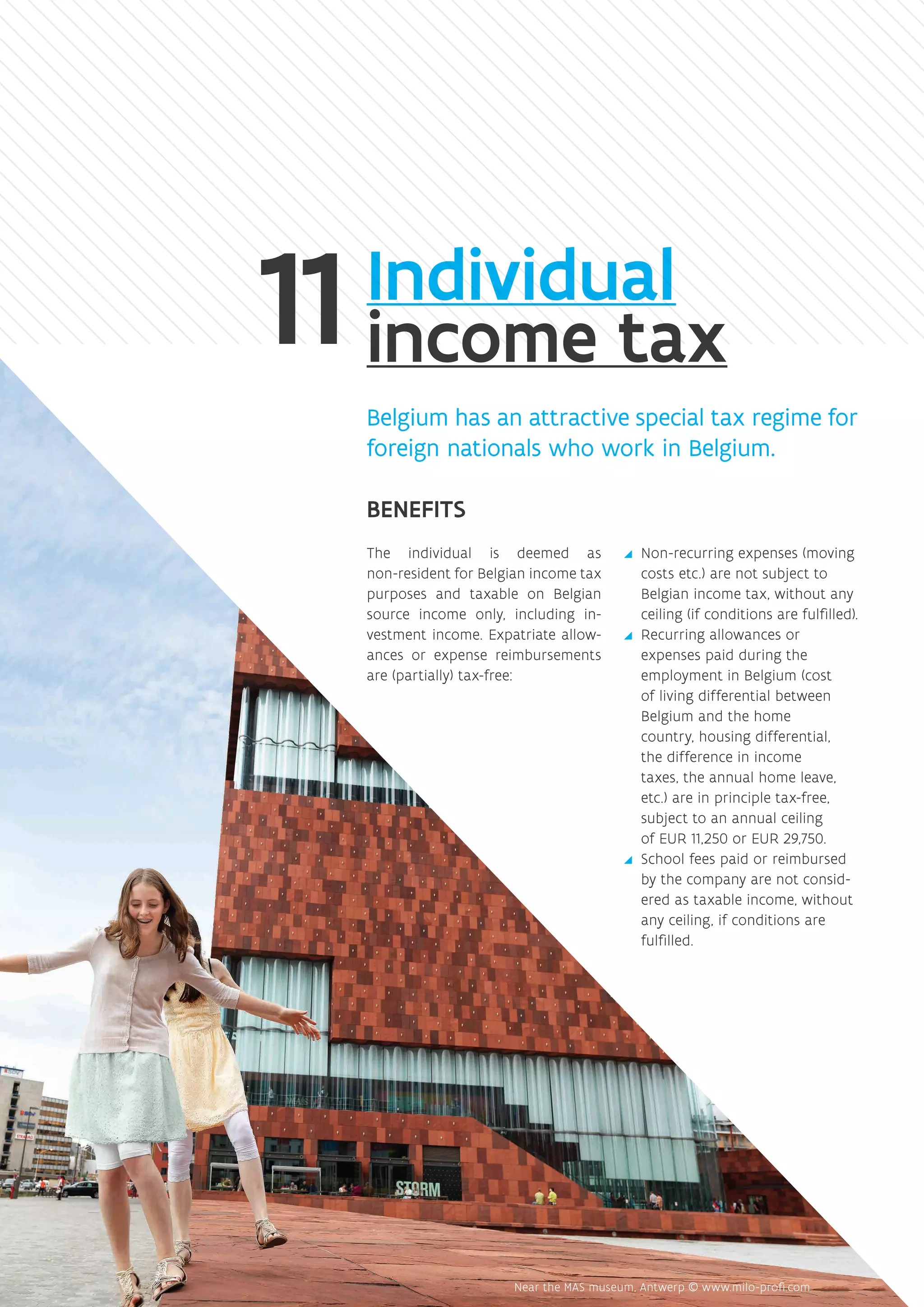 Individual
income tax
Belgium has an attractive special tax regime for
foreign nationals who work in Belgium.
BENEFITS
The individual is deemed as
non-resident for Belgian income tax
purposes and taxable on Belgian
source income only, including in-
vestment income. Expatriate allow-
ances or expense reimbursements
are (partially) tax-free:
yy Non-recurring expenses (moving
costs etc.) are not subject to
Belgian income tax, without any
ceiling (if conditions are fulfilled).
yy Recurring allowances or
expenses paid during the
employment in Belgium (cost
of living differential between
Belgium and the home
country, housing differential,
the difference in income
taxes, the annual home leave,
etc.) are in principle tax-free,
subject to an annual ceiling
of EUR 11,250 or EUR 29,750.
yy School fees paid or reimbursed
by the company are not consid-
ered as taxable income, without
any ceiling, if conditions are
fulfilled.
 