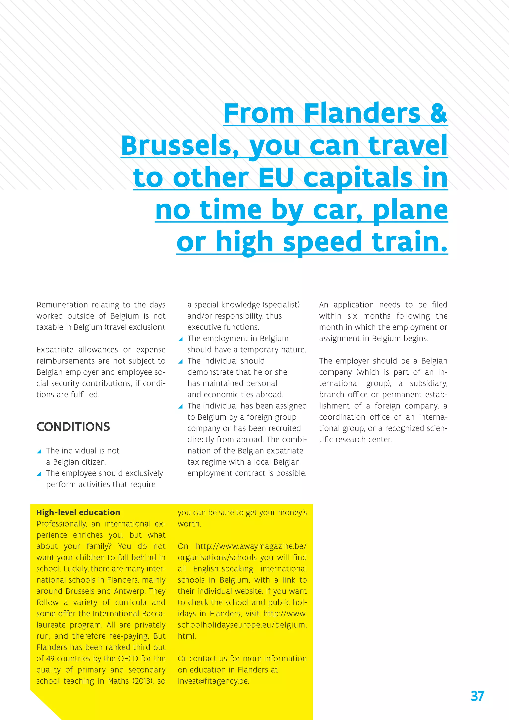 Remuneration relating to the days
worked outside of Belgium is not
taxable in Belgium (travel exclusion).
Expatriate allowances or expense
reimbursements are not subject to
Belgian employer and employee so-
cial security contributions, if condi-
tions are fulfilled.
CONDITIONS
yy The individual is not
a Belgian citizen.
yy The employee should exclusively
perform activities that require
a special knowledge (specialist)
and/or responsibility, thus
executive functions.
yy The employment in Belgium
should have a temporary nature.
yy The individual should
demonstrate that he or she
has maintained personal
and economic ties abroad.
yy The individual has been assigned
to Belgium by a foreign group
company or has been recruited
directly from abroad. The combi-
nation of the Belgian expatriate
tax regime with a local Belgian
employment contract is possible.
An application needs to be filed
within six months following the
month in which the employment or
assignment in Belgium begins.
The employer should be a Belgian
company (which is part of an in-
ternational group), a subsidiary,
branch office or permanent estab-
lishment of a foreign company, a
coordination office of an interna-
tional group, or a recognized scien-
tific research center.	
High-level education
Professionally, an international ex-
perience enriches you, but what
about your family? You do not
want your children to fall behind in
school. Luckily, there are many inter-
national schools in Flanders, mainly
around Brussels and Antwerp. They
follow a variety of curricula and
some offer the International Bacca-
laureate program. All are privately
run, and therefore fee-paying. But
Flanders has been ranked third out
of 49 countries by the OECD for the
quality of primary and secondary
school teaching in Maths (2013), so
you can be sure to get your money’s
worth.
On http://www.awaymagazine.be/
organisations/schools you will find
all English-speaking international
schools in Belgium, with a link to
their individual website. If you want
to check the school and public hol-
idays in Flanders, visit http://www.
schoolholidayseurope.eu/belgium.
html.
Or contact us for more information
on education in Flanders at
invest@fitagency.be.
From Flanders 
Brussels, you can travel
to other EU capitals in
no time by car, plane
or high speed train.
37
 
