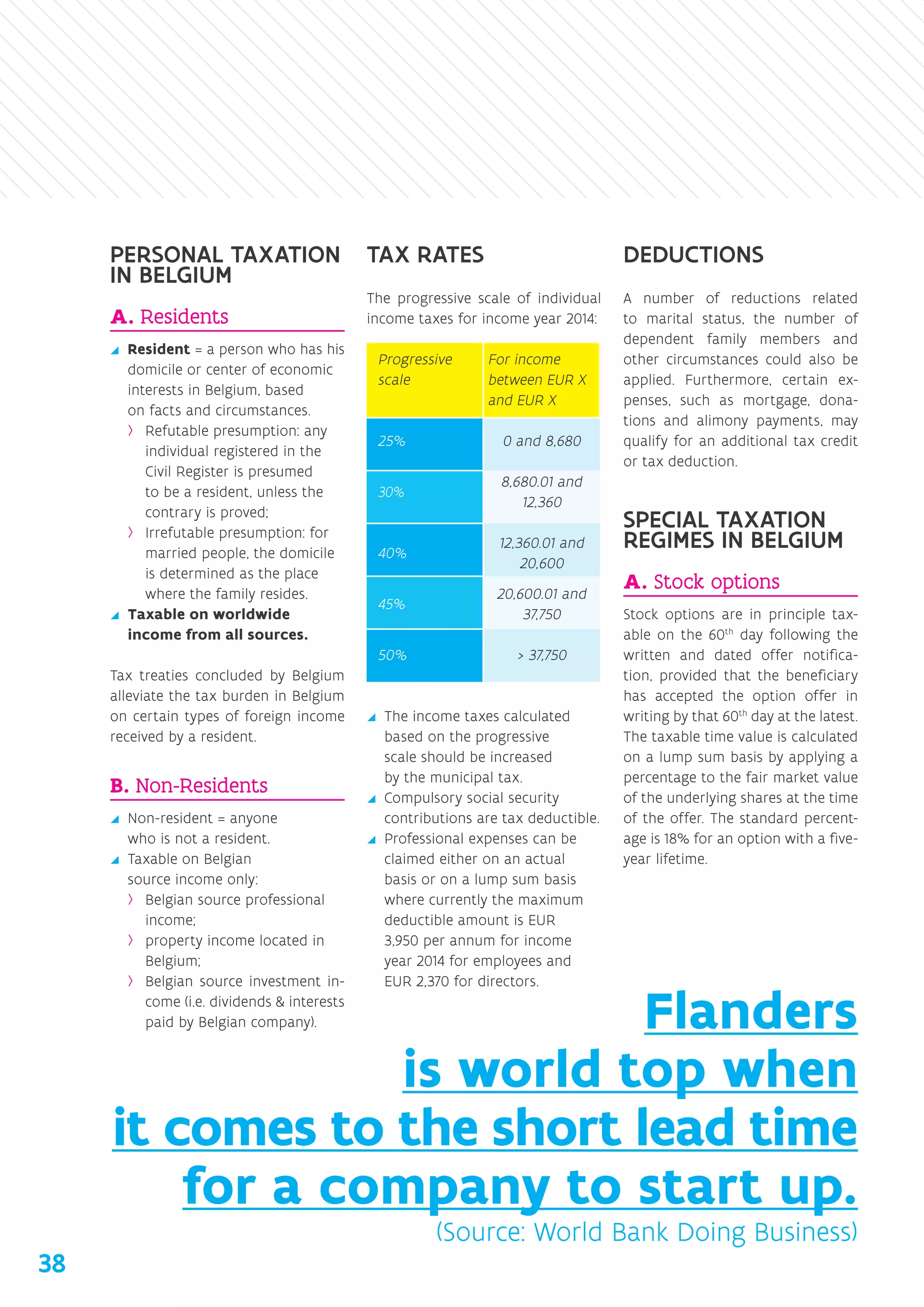 PERSONAL TAXATION
IN BELGIUM
A. Residents
yy Resident = a person who has his
domicile or center of economic
interests in Belgium, based
on facts and circumstances.
›› Refutable presumption: any
individual registered in the
Civil Register is presumed
to be a resident, unless the
contrary is proved;
›› Irrefutable presumption: for
married people, the domicile
is determined as the place
where the family resides.
yy Taxable on worldwide
­income from all sources.
Tax treaties concluded by Belgium
alleviate the tax burden in Belgium
on certain types of foreign income
received by a resident.
B. Non-Residents
yy Non-resident = anyone
who is not a resident.
yy Taxable on Belgian
source income only:
›› Belgian source professional
income;
›› property income located in
Belgium;
›› Belgian source investment in-
come (i.e. dividends  interests
paid by Belgian company).
TAX RATES
The progressive scale of individual
income taxes for income year 2014:
Progressive
scale
For income
between EUR X
and EUR X
25% 0 and 8,680
30%
8,680.01 and
12,360
40%
12,360.01 and
20,600
45%
20,600.01 and
37,750
50%  37,750
yy The income taxes calculated
based on the progressive
scale should be increased
by the municipal tax.
yy Compulsory social security
contributions are tax deductible.
yy Professional expenses can be
claimed either on an actual
basis or on a lump sum basis
where currently the maximum
deductible amount is EUR
3,950 per annum for income
year 2014 for employees and
EUR 2,370 for directors.
DEDUCTIONS
A number of reductions related
to marital status, the number of
dependent family members and
other circumstances could also be
applied. Furthermore, certain ex-
penses, such as mortgage, dona-
tions and alimony payments, may
qualify for an additional tax credit
or tax deduction.
SPECIAL TAXATION
REGIMES IN BELGIUM
A. Stock options
Stock options are in principle tax-
able on the 60th
day following the
written and dated offer notifica-
tion, provided that the beneficiary
has accepted the option offer in
writing by that 60th
day at the latest.
The taxable time value is calculated
on a lump sum basis by applying a
percentage to the fair market value
of the underlying shares at the time
of the offer. The standard percent-
age is 18% for an option with a five-
year lifetime.
Flanders
is world top when
it comes to the short lead time
for a company to start up.
(Source: World Bank Doing Business)
38
 