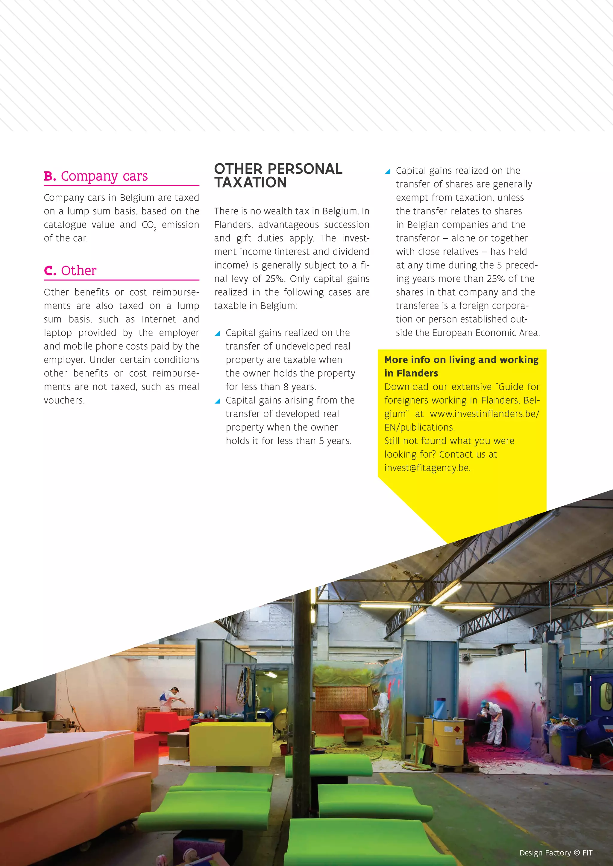 B. Company cars
Company cars in Belgium are taxed
on a lump sum basis, based on the
catalogue value and CO2
emission
of the car.
C. Other
Other benefits or cost reimburse-
ments are also taxed on a lump
sum basis, such as Internet and
laptop provided by the employer
and mobile phone costs paid by the
employer. Under certain conditions
other benefits or cost reimburse-
ments are not taxed, such as meal
vouchers.
OTHER PERSONAL
TAXATION
There is no wealth tax in Belgium. In
Flanders, advantageous succession
and gift duties apply. The invest-
ment income (interest and dividend
income) is generally subject to a fi-
nal levy of 25%. Only capital gains
realized in the following cases are
taxable in Belgium:
yy Capital gains realized on the
transfer of undeveloped real
property are taxable when
the owner holds the property
for less than 8 years.
yy Capital gains arising from the
transfer of developed real
property when the owner
holds it for less than 5 years.
yy Capital gains realized on the
transfer of shares are generally
exempt from taxation, unless
the transfer relates to shares
in Belgian companies and the
transferor – alone or together
with close relatives – has held
at any time during the 5 preced-
ing years more than 25% of the
shares in that company and the
transferee is a foreign corpora-
tion or person established out-
side the European Economic Area.
More info on living and working
in Flanders
Download our extensive “Guide for
foreigners working in Flanders, Bel-
gium” at www.investinflanders.be/
EN/publications.
Still not found what you were
looking for? Contact us at
invest@fitagency.be.
 