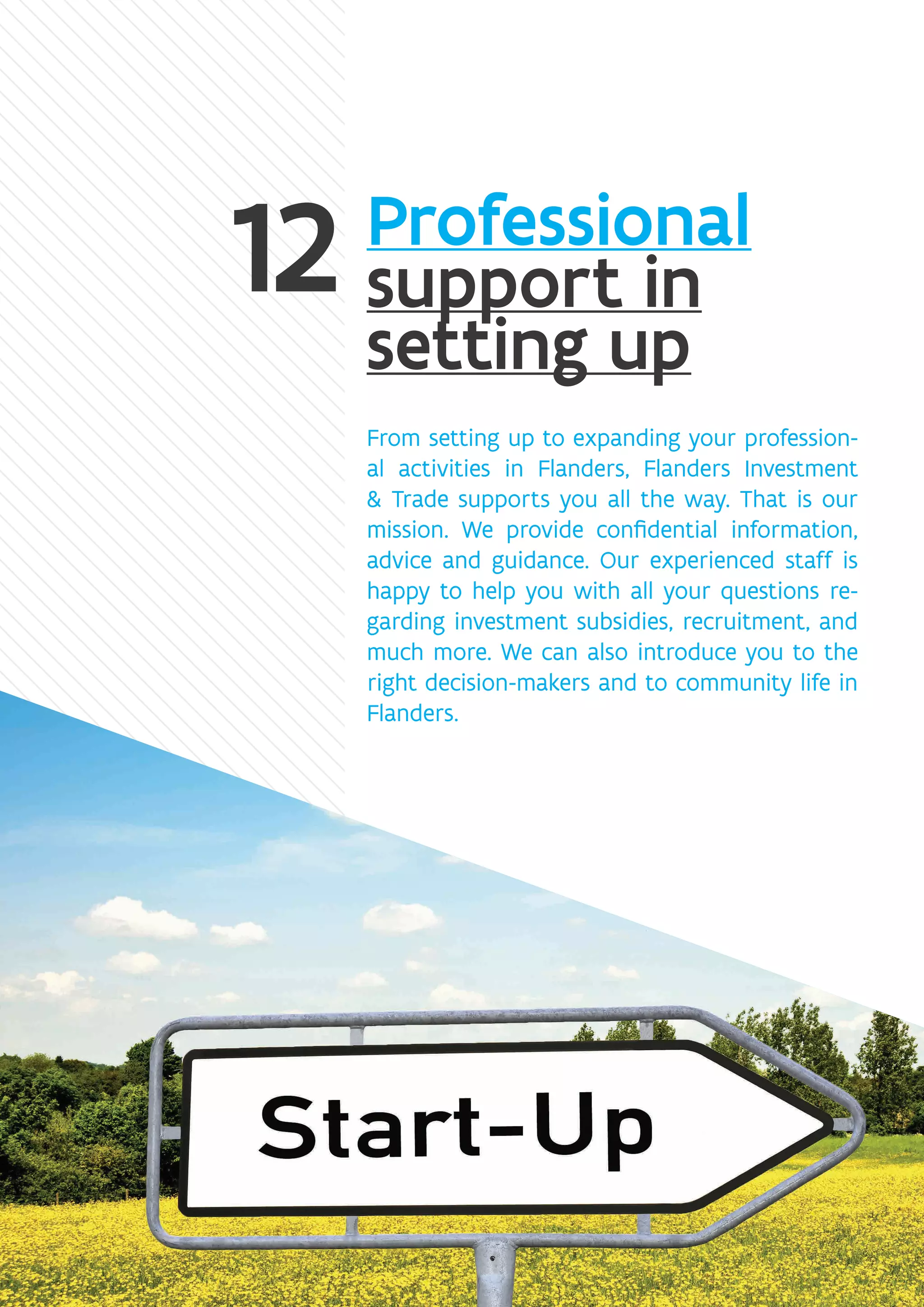 Professional
support in
setting up
From setting up to expanding your profession-
al activities in Flanders, Flanders Investment
 Trade supports you all the way. That is our
mission. We provide confidential information,
advice and guidance. Our experienced staff is
happy to help you with all your questions re-
garding investment subsidies, recruitment, and
much more. We can also introduce you to the
right decision-makers and to community life in
Flanders.
 