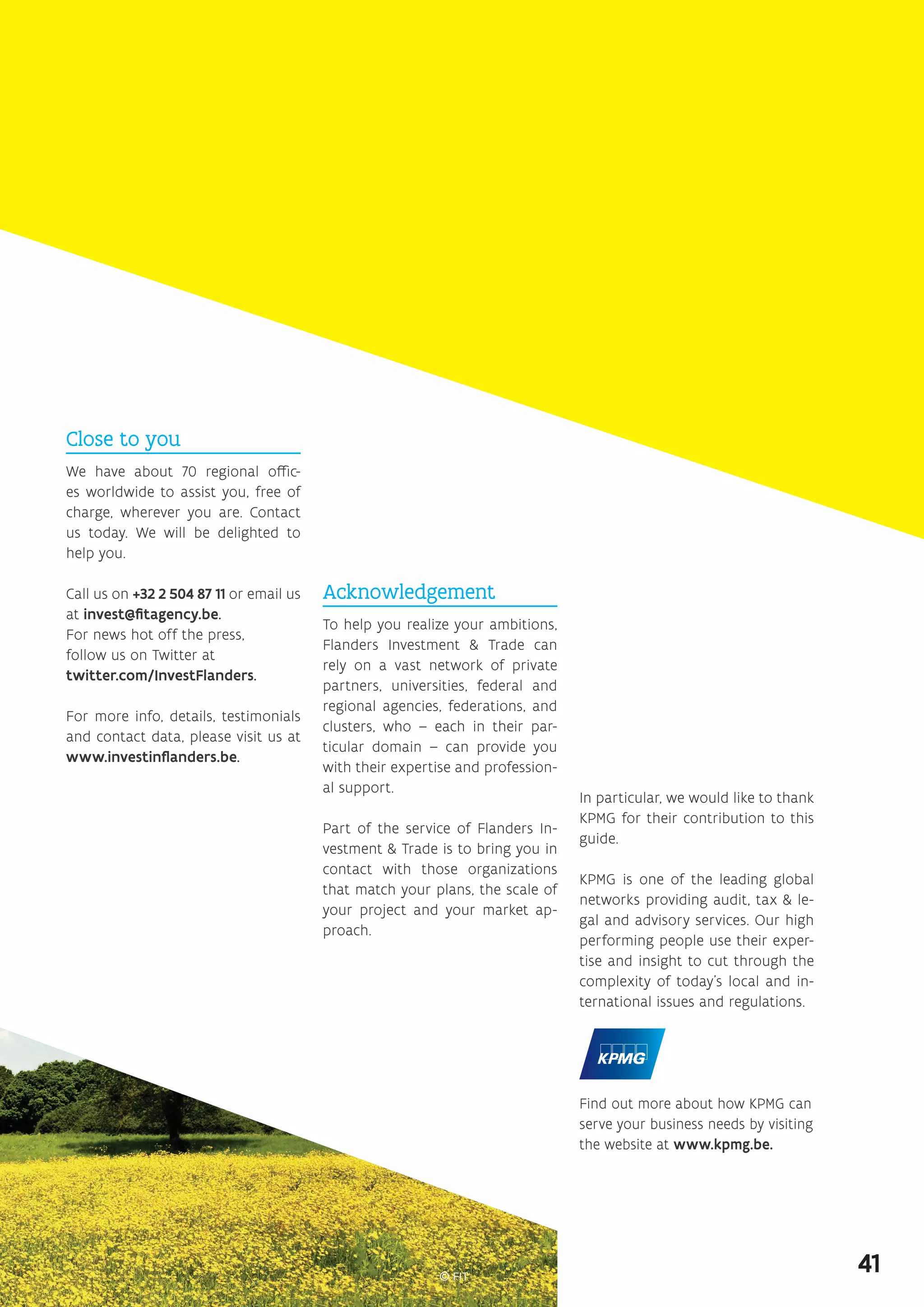 Acknowledgement
To help you realize your ambitions,
Flanders Investment  Trade can
rely on a vast network of private
partners, universities, federal and
regional agencies, federations, and
clusters, who – each in their par-
ticular domain – can provide you
with their expertise and profession-
al support.
Part of the service of Flanders In-
vestment  Trade is to bring you in
contact with those organizations
that match your plans, the scale of
your project and your market ap-
proach.
Close to you
We have about 70 regional offic-
es worldwide to assist you, free of
charge, wherever you are. Contact
us today. We will be delighted to
help you.
Call us on +32 2 504 87 11 or email us
at invest@fitagency.be.
For news hot off the press,
­follow us on Twitter at
twitter.com/InvestFlanders.
For more info, details, testimonials
and contact data, please visit us at
www.investinflanders.be.
Find out more about how KPMG can
serve your business needs by visiting
the website at www.kpmg.be.
In particular, we would like to thank
KPMG for their contribution to this
guide.
KPMG is one of the leading global
networks providing audit, tax  le-
gal and advisory services. Our high
performing people use their exper-
tise and insight to cut through the
complexity of today’s local and in-
ternational issues and regulations.
41
 