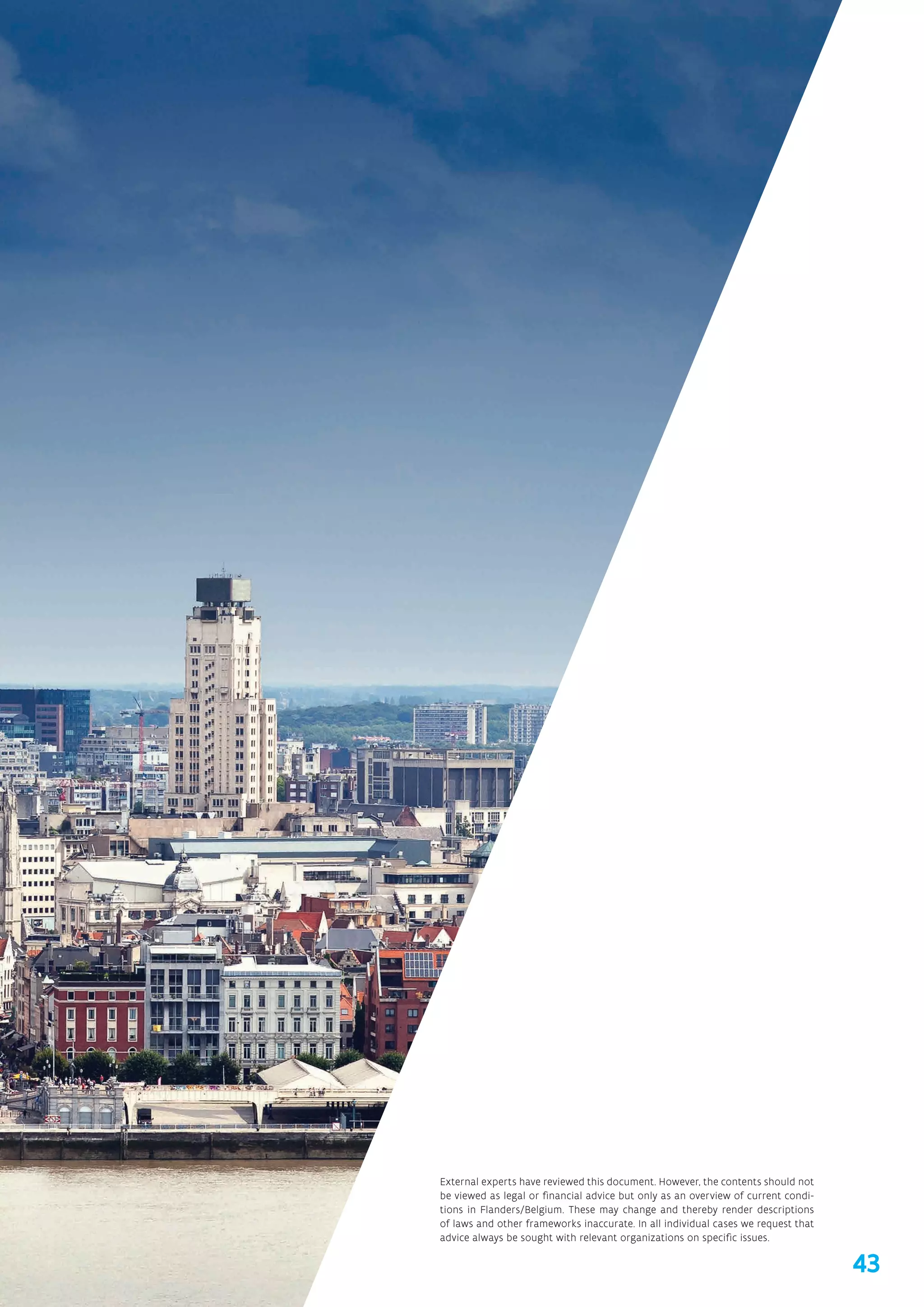 43
External experts have reviewed this document. However, the contents should not
be viewed as legal or financial advice but only as an overview of current condi-
tions in Flanders/Belgium. These may change and thereby render descriptions
of laws and other frameworks inaccurate. In all individual cases we request that
advice always be sought with relevant organizations on specific issues.
 