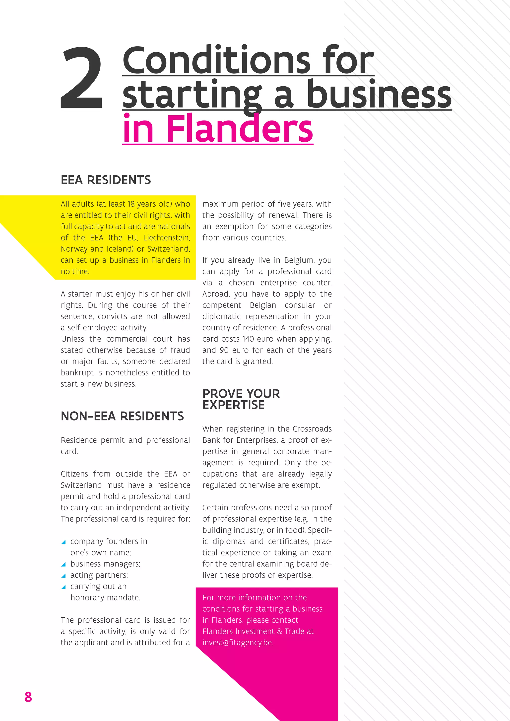 EEA RESIDENTS
All adults (at least 18 years old) who
are entitled to their civil rights, with
full capacity to act and are ­nationals
of the EEA (the EU, Liechtenstein,
Norway and Iceland) or Switzerland,
can set up a business in Flanders in
no time.
A starter must enjoy his or her ­civil
rights. During the course of their
sentence, convicts are not allowed
a self-employed activity.
Unless the commercial court has
stated ­otherwise because of fraud
or major faults, someone declared
bankrupt is nonetheless entitled to
start a new business.
NON-EEA RESIDENTS
Residence permit and professional
card.
Citizens from outside the EEA or
Switzerland must have a residence
permit and hold a professional card
to carry out an independent activity.
The professional card is required for:
yy company founders in
one’s own name;
yy business managers;
yy acting partners;
yy carrying out an
­honorary ­mandate.
The professional card is issued for
a specific activity, is only valid for
the applicant and is attributed for a
maximum period of five years, with
the possibility of renewal. There is
an exemption for some categories
from various countries.
If you already live in Belgium, you
can apply for a professional card
via a chosen enterprise counter.
Abroad, you have to apply to the
competent Belgian consular or
diplomatic representation in your
country of residence. A professional
card costs 140 euro when applying,
and 90 euro for each of the years
the card is granted.
PROVE YOUR
EXPERTISE
When registering in the Crossroads
Bank for Enterprises, a proof of ex-
pertise in general corporate man-
agement is required. Only the oc-
cupations that are already legally
regulated otherwise are exempt.
Certain professions need also proof
of professional expertise (e.g. in the
building industry, or in food). Specif-
ic diplomas and certificates, prac-
tical experience or taking an exam
for the central examining board de-
liver these proofs of expertise.
For more information on the
conditions for starting a business
in Flanders, please contact
Flanders Investment & Trade at
invest@fitagency.be.
Conditions for
starting a business
in Flanders
8
 