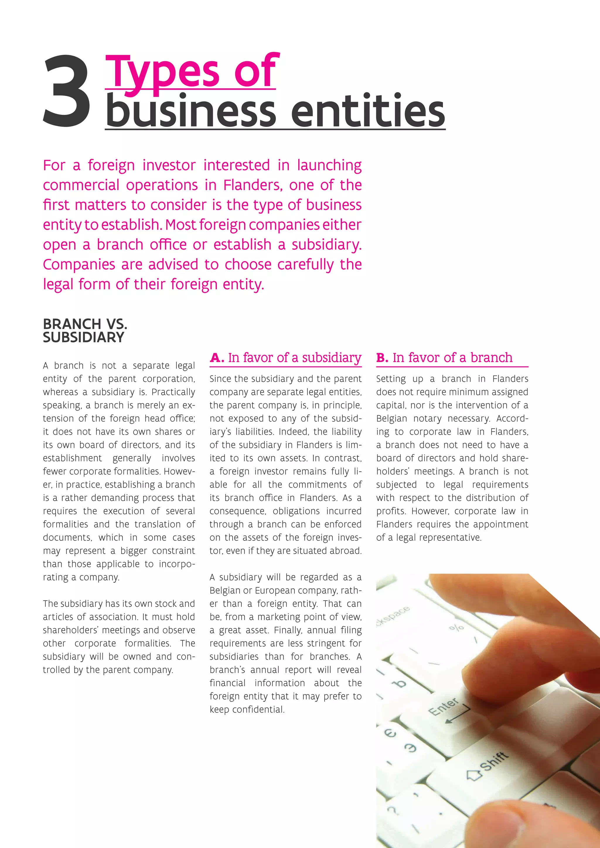 For a foreign investor interested in launching
commercial operations in Flanders, one of the
first matters to consider is the type of business
entitytoestablish.Mostforeigncompanieseither
open a branch office or establish a subsidiary.
Companies are advised to choose carefully the
legal form of their foreign entity.
BRANCH VS.
SUBSIDIARY
A branch is not a separate legal
entity of the parent corporation,
whereas a subsidiary is. Practically
speaking, a branch is merely an ex-
tension of the foreign head office;
it does not have its own shares or
its own board of directors, and its
establishment generally involves
fewer corporate formalities. Howev-
er, in practice, establishing a branch
is a rather demanding process that
requires the execution of several
formalities and the translation of
documents, which in some cases
may represent a bigger constraint
than those applicable to incorpo-
rating a company.
The subsidiary has its own stock and
articles of association. It must hold
shareholders’ meetings and observe
other corporate formalities. The
subsidiary will be owned and con-
trolled by the parent company.
A. In favor of a subsidiary
Since the subsidiary and the parent
company are separate legal entities,
the parent company is, in principle,
not exposed to any of the subsid-
iary’s liabilities. Indeed, the liability
of the subsidiary in Flanders is lim-
ited to its own assets. In contrast,
a foreign investor remains fully li-
able for all the commitments of
its branch office in Flanders. As a
consequence, obligations incurred
through a branch can be enforced
on the assets of the foreign inves-
tor, even if they are situated abroad.
A subsidiary will be regarded as a
Belgian or European company, rath-
er than a foreign entity. That can
be, from a marketing point of view,
a great asset. Finally, annual filing
requirements are less stringent for
subsidiaries than for branches. A
branch’s annual report will reveal
financial information about the
foreign entity that it may prefer to
keep confidential.
B. In favor of a branch
Setting up a branch in Flanders
does not require minimum assigned
capital, nor is the intervention of a
Belgian notary necessary. Accord-
ing to corporate law in Flanders,
a branch does not need to have a
board of directors and hold share-
holders’ meetings. A branch is not
subjected to legal requirements
with respect to the distribution of
profits. However, corporate law in
Flanders requires the appointment
of a legal representative.
Types of
business entities
 