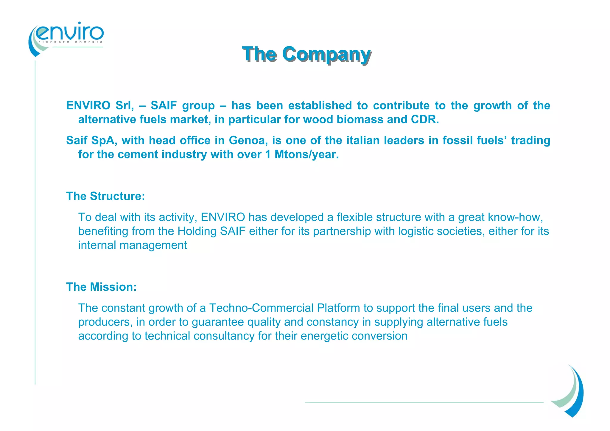 The Company

ENVIRO Srl, – SAIF group – has been established to contribute to the growth of the
  alternative fuels market, in particular for wood biomass and CDR.
Saif SpA, with head office in Genoa, is one of the italian leaders in fossil fuels’ trading
  for the cement industry with over 1 Mtons/year.


The Structure:
  To deal with its activity, ENVIRO has developed a flexible structure with a great know-how,
  benefiting from the Holding SAIF either for its partnership with logistic societies, either for its
  internal management


The Mission:
  The constant growth of a Techno-Commercial Platform to support the final users and the
  producers, in order to guarantee quality and constancy in supplying alternative fuels
  according to technical consultancy for their energetic conversion
 