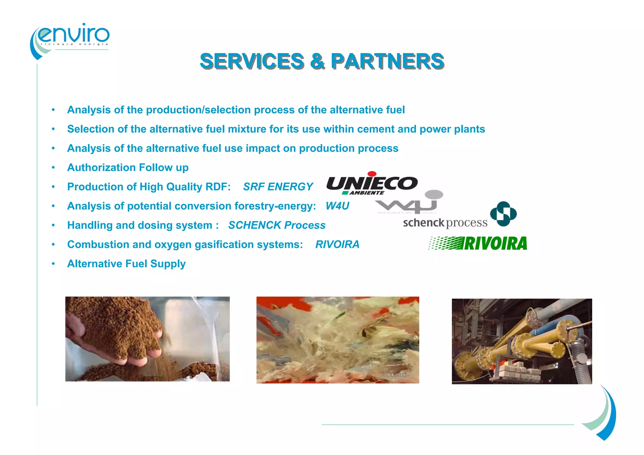 SERVICES & PARTNERS

•   Analysis of the production/selection process of the alternative fuel
•   Selection of the alternative fuel mixture for its use within cement and power plants
•   Analysis of the alternative fuel use impact on production process
•   Authorization Follow up
•   Production of High Quality RDF:    SRF ENERGY
•   Analysis of potential conversion forestry-energy: W4U
•   Handling and dosing system : SCHENCK Process
•   Combustion and oxygen gasification systems:      RIVOIRA
•   Alternative Fuel Supply
 