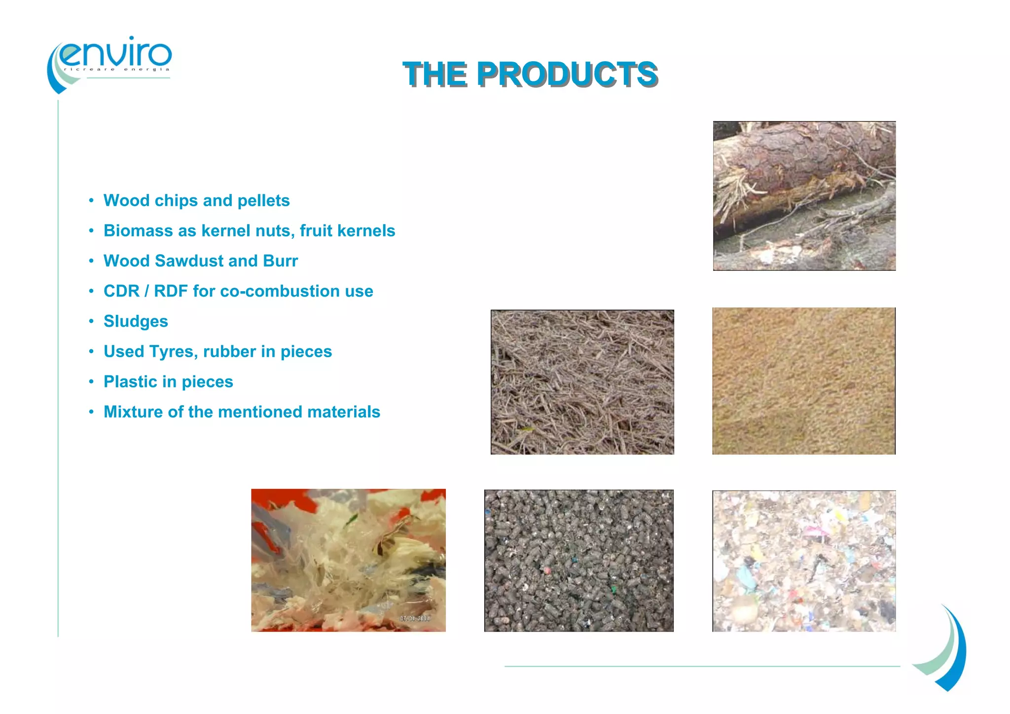 THE PRODUCTS


• Wood chips and pellets
• Biomass as kernel nuts, fruit kernels
• Wood Sawdust and Burr
• CDR / RDF for co-combustion use
• Sludges
• Used Tyres, rubber in pieces
• Plastic in pieces
• Mixture of the mentioned materials
 